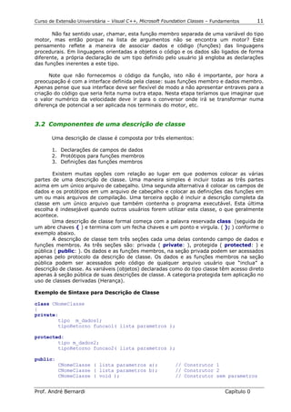 Curso de Extensão Universitária – Visual C++, Microsoft Foundation Classes – Fundamentos      11

       Não faz sentido usar, chamar, esta função membro separada de uma variável do tipo
motor, mas então porque na lista de argumentos não se encontra um motor? Este
pensamento reflete a maneira de associar dados e código (funções) das linguagens
procedurais. Em linguagens orientadas a objetos o código e os dados são ligados de forma
diferente, a própria declaração de um tipo definido pelo usuário já engloba as declarações
das funções inerentes a este tipo.

      Note que não fornecemos o código da função, isto não é importante, por hora a
preocupação é com a interface definida pela classe: suas funções membro e dados membro.
Apenas pense que sua interface deve ser flexível de modo a não apresentar entraves para a
criação do código que seria feita numa outra etapa. Nesta etapa teríamos que imaginar que
o valor numérico da velocidade deve ir para o conversor onde irá se transformar numa
diferença de potencial a ser aplicada nos terminais do motor, etc.


3.2 Componentes de uma descrição de classe

       Uma descrição de classe é composta por três elementos:

       1. Declarações de campos de dados
       2. Protótipos para funções membros
       3. Definições das funções membros

       Existem muitas opções com relação ao lugar em que podemos colocar as várias
partes de uma descrição de classe. Uma maneira simples é incluir todas as três partes
acima em um único arquivo de cabeçalho. Uma segunda alternativa é colocar os campos de
dados e os protótipos em um arquivo de cabeçalho e colocar as definições das funções em
um ou mais arquivos de compilação. Uma terceira opção é incluir a descrição completa da
classe em um único arquivo que também contenha o programa executável. Esta última
escolha é indesejável quando outros usuários forem utilizar esta classe, o que geralmente
acontece.
       Uma descrição de classe formal começa com a palavra reservada class (seguida de
um abre chaves { ) e termina com um fecha chaves e um ponto e virgula. ( }; ) conforme o
exemplo abaixo.
       A descrição de classe tem três seções cada uma delas contendo campo de dados e
funções membros. As três seções são: privada ( private: ), protegida ( protected: ) e
pública ( public: ). Os dados e as funções membros, na seção privada podem ser acessados
apenas pelo protocolo da descrição de classe. Os dados e as funções membros na seção
pública podem ser acessados pelo código de qualquer arquivo usuário que “inclua” a
descrição de classe. As variáveis (objetos) declaradas como do tipo classe têm acesso direto
apenas à seção pública de suas descrições de classe. A categoria protegida tem aplicação no
uso de classes derivadas (Herança).

Exemplo de Sintaxe para Descrição de Classe

class CNomeClasse
{
private:
        tipo m_dados1;
        tipoRetorno funcao1( lista parametros );

protected:
        tipo m_dados2;
        tipoRetorno funcao2( lista parametros );

public:
          CNomeClasse ( lista parametros a);                // Construtor 1
          CNomeClasse ( lista parametros b);                // Construtor 2
          CNomeClasse ( void );                             // Construtor sem parametros


Prof. André Bernardi                                                             Capítulo 0
 