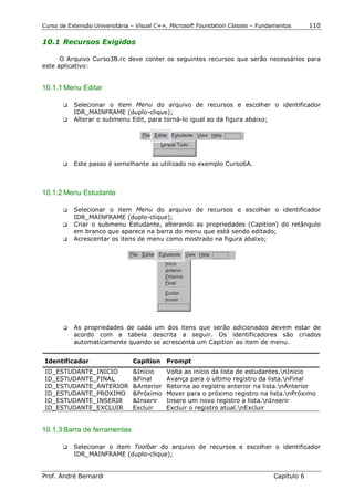 Curso de Extensão Universitária – Visual C++, Microsoft Foundation Classes – Fundamentos      110

10.1 Recursos Exigidos

      O Arquivo Curso3B.rc deve conter os seguintes recursos que serão necessários para
este aplicativo:


10.1.1 Menu Editar

       !" Selecionar o item Menu do arquivo de recursos e escolher o identificador
          IDR_MAINFRAME (duplo-clique);
       !" Alterar o submenu Edit, para torná-lo igual ao da figura abaixo;




       !"   Este passo é semelhante ao utilizado no exemplo Curso6A.



10.1.2 Menu Estudante

       !" Selecionar o item Menu do arquivo de recursos e escolher o identificador
          IDR_MAINFRAME (duplo-clique);
       !" Criar o submenu Estudante, alterando as propriedades (Capition) do retângulo
          em branco que aparece na barra do menu que está sendo editado;
       !" Acrescentar os itens de menu como mostrado na figura abaixo;




       !"   As propriedades de cada um dos itens que serão adicionados devem estar de
            acordo com a tabela descrita a seguir. Os identificadores são criados
            automaticamente quando se acrescenta um Capition ao item de menu.


 Identificador                  Capition   Prompt
 ID_ESTUDANTE_INICIO           &Início     Volta ao início da lista de estudantes.nInício
 ID_ESTUDANTE_FINAL            &Final      Avança para o ultimo registro da lista.nFinal
 ID_ESTUDANTE_ANTERIOR         &Anterior   Retorna ao registro anterior na lista.nAnterior
 ID_ESTUDANTE_PROXIMO          &Próximo    Mover para o próximo registro na lista.nPróximo
 ID_ESTUDANTE_INSERIR          &Inserir    Insere um novo registro a lista.nInserir
 ID_ESTUDANTE_EXCLUIR          Excluir     Excluir o registro atual.nExcluir


10.1.3 Barra de ferramentas

       !"   Selecionar o item Toolbar do arquivo de recursos e escolher o identificador
            IDR_MAINFRAME (duplo-clique);


Prof. André Bernardi                                                             Capítulo 6
 
