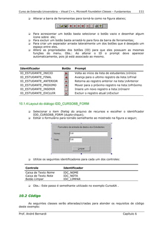 Curso de Extensão Universitária – Visual C++, Microsoft Foundation Classes – Fundamentos      111

       !"   Alterar a barra de ferramentas para torná-la como na figura abaixo;




       !" Para acrescentar um botão basta selecionar o botão vazio e desenhar algum
          ícone sobre ele;
       !" Para excluir um botão basta arrastá-lo para fora da barra de ferramentas;
       !" Para criar um separador arraste lateralmente um dos botões que é desejado um
          espaço entre eles.
       !" Altere as propriedades dos botões (ID) para que eles possuam as mesmas
          funções do menu. Obs.: Ao alterar o ID o prompt deve aparecer
          automaticamente, pois já está associado ao mesmo.



 Identificador                   Botão     Prompt
 ID_ESTUDANTE_INICIO                       Volta ao início da lista de estudantes.nInício
 ID_ESTUDANTE_FINAL                        Avança para o ultimo registro da lista.nFinal
 ID_ESTUDANTE_ANTERIOR                     Retorna ao registro anterior na lista.nAnterior
 ID_ESTUDANTE_PROXIMO                      Mover para o próximo registro na lista.nPróximo
 ID_ESTUDANTE_INSERIR                      Insere um novo registro a lista.nInserir
 ID_ESTUDANTE_EXCLUIR                      Excluir o registro atual.nExcluir


10.1.4 Layout do diálogo IDD_CURSO6B_FORM

       !" Selecionar o item Dialog do arquivo de recursos e escolher o identificador
          IDD_CURSO6B_FORM (duplo-clique);
       !" Editar o formulário para tornálo semelhante ao mostrado na figura a seguir;




       !"   Utilize os seguintes identificadores para cada um dos controles:


     Controle                      Identificador
     Caixa de Texto Nome           IDC_NOME
     Caixa de Texto Nota           IDC_NOTA
     Botão Limpar                  IDC_LIMPAR

       !"   Obs.: Este passo é semelhante utilizado no exemplo Curso6A .


10.2 Código

       As seguintes classes serão alteradas/criadas para atender os requisitos de código
deste exemplo:

Prof. André Bernardi                                                             Capítulo 6
 