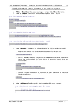 Curso de Extensão Universitária – Visual C++, Microsoft Foundation Classes – Fundamentos      113

     ID_EDIT_LIMPARTUDO         UPDATE_COMMAND_UI OnUpdateEditLimpartudo

       !"   Utilize o ClassWizard para sobrecarregar a função virtual DeleteContents;
       !"   Edite os códigos das funções geradas para torná-las como a seguir:

void CCurso6BDoc::DeleteContents()
{
#ifdef _DEBUG
        Dump(afxDump);
#endif
        // Excluindo os elementos da lista.
        while (m_estudanteList.GetHeadPosition()) {
                delete m_estudanteList.RemoveHead();
        }
}

void CCurso6BDoc::OnEditLimpartudo()
{
        DeleteContents();                         // Esvaziar a lista
        UpdateAllViews(NULL);                     // Atualizar todas as janelas
}

void CCurso6BDoc::OnUpdateEditLimpartudo(CCmdUI* pCmdUI)
{
        pCmdUI->Enable(!m_estudanteList.IsEmpty());
}

       !"   Edite o arquivo Curso6BDoc.h, para acrescentar as seguintes características:

            1. Acescentar o include para a classe CEstudante ao início do arquivo:

            #include "Estudante.h"

            2. Incluir o método GetList(), que por ser um forma de acesso a um atributo da
               classe fica implementado de forma inline. O seguinte Código deve ser
               acrescentado:

            // Attributes
            public:
                    CEstudanteList* GetList(){
                            return &m_estudanteList;
                    }

            3. Declarar o objeto incorporado m_estudanteList, para manipular os acessos a
               lista de estudantes:

            private:
                   CEstudanteList m_estudanteList;


       !"   Edite o Código da função membro Dump para torná-lo como a seguir:

          void CCurso6BDoc::Dump(CDumpContext& dc) const
          {
                  CDocument::Dump(dc);
                  dc << "n" << m_estudanteList << "n";
          }




Prof. André Bernardi                                                             Capítulo 6
 
