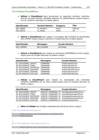 Curso de Extensão Universitária – Visual C++, Microsoft Foundation Classes – Fundamentos        114

10.2.4 Classe CCurso6BView

       !"   Utilizar o ClassWizard para acrescentar as seguintes variáveis membros.
            Através da pasta Member Variables selecione os identificadores (duplo-clique) e
            crie as variáveis mostradas na tabela abaixo:


     Identificador              Variável Membro        Categoria            Tipo
     IDC_NOME                   m_strNome              Value                CString
     IDC_NOTA                   m_nNota                Value                Int


       !"   Utilizar o ClassWizard para mapear a mensagem BN_CLICKED do identificador
            IDC_LIMPAR (duplo-clique) e adicione a função descrita na tabela abaixo:


     Identificador              Mensagem                  Função Membro
     IDC_LIMPAR                 BN_CLICKED                OnLimpar


       !"   Utilizar o ClassWizard para mapear os comandos (COMMAND) do menu (duplo-
            clique) para as funções descritas na tabela a seguir:


     Identificador                  Mensagem                   Função Membro
     ID_ESTUDANTE_INICIO            COMMAND                    OnEstudanteInicio
     ID_ESTUDANTE_FINAL             COMMAND                    OnEstudanteFinal
     ID_ESTUDANTE_ANTERIOR          COMMAND                    OnEstudanteAnterior
     ID_ESTUDANTE_PROXIMO           COMMAND                    OnEstudanteProximo
     ID_ESTUDANTE_INSERIR           COMMAND                    OnEstudanteInserir
     ID_ESTUDANTE_EXCLUIR           COMMAND                    OnEstudanteExcluir


       !"   Utilizar o ClassWizard para mapear as atualizações dos comandos
            (UPDATE_COMMAND_UI) do menu (duplo-clique) para as funções descritas na
            tabela a seguir:


     Identificador                  Mensagem                   Função Membro
     ID_ESTUDANTE_INICIO            UPDATE_COMMAND_UI          OnUpdateEstudanteInicio
     ID_ESTUDANTE_FINAL             UPDATE_COMMAND_UI          OnUpdateEstudanteFinal
     ID_ESTUDANTE_ANTERIOR          UPDATE_COMMAND_UI          OnUpdateEstudanteInicio
     ID_ESTUDANTE_PROXIMO           UPDATE_COMMAND_UI          OnUpdateEstudanteFinal
     ID_ESTUDANTE_EXCLUIR           UPDATE_COMMAND_UI          OnEstudanteExcluir


       !"   Edite os Códigos das funções mapeadas para torná-los como a seguir:

void CCurso6BView::OnLimpar()
{
        TRACE("Dentro de CCurso6BView::OnLimparn");
        LimparItem();
}

//
void CCurso6BView::OnEstudanteInicio()
{
        TRACE("Dentro de CCurso6BView::OnEstudanteInicion");


Prof. André Bernardi                                                               Capítulo 6
 