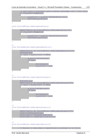 Curso de Extensão Universitária – Visual C++, Microsoft Foundation Classes – Fundamentos      115

          // este teste é necessário para eliminar problemas com a lista vazia
          if (!m_pList->IsEmpty())
          {
                  m_position = m_pList->GetHeadPosition();
                  GetItem(m_position);
          }
}

void CCurso6BView::OnEstudanteFinal()
{
        TRACE("Dentro de CCurso6BView::OnEstudanteFinaln");
        if (!m_pList->IsEmpty())
        {
                m_position = m_pList->GetTailPosition();
                GetItem(m_position);
        }
}

//
void CCurso6BView::OnEstudanteAnterior()
{
        TRACE("Dentro de CCurso6BView::OnEstudanteAnteriorn");
        POSITION pos;
        if ((pos = m_position) != NULL)
        {
                m_pList->GetPrev(pos);
                if (pos)
                {
                        GetItem(pos);
                        m_position = pos;
                }
        }
}

//
void CCurso6BView::OnEstudanteProximo()
{
        POSITION pos;
        TRACE("Dentro de CCurso6BView::OnEstudanteProximon");
        if ((pos = m_position) != NULL)
        {
                m_pList->GetNext(pos);
                if (pos)
                {
                        GetItem(pos);
                        m_position = pos;
                }
        }
}

//
void CCurso6BView::OnEstudanteInserir()
{
        TRACE("Dentro de CCurso6BView::OnEstudanteInserirn");
        InserirItem(m_position);
        GetDocument()->SetModifiedFlag();
        GetDocument()->UpdateAllViews(this);
}

//
void CCurso6BView::OnEstudanteExcluir()
{
        // Excluir o item atual e reposiciona no próximo ou no início


Prof. André Bernardi                                                             Capítulo 6
 