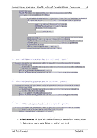 Curso de Extensão Universitária – Visual C++, Microsoft Foundation Classes – Fundamentos      116

          POSITION pos;
          TRACE("Dentro de CCurso6BView::OnEstudanteExcluirn");
          if ((pos = m_position) != NULL)
          {
                  m_pList->GetNext(pos); //guarda a posição do próximo elemento
                  if (pos == NULL)        // verifica se existe o próximo
                  {
                          pos = m_pList->GetHeadPosition();
                          TRACE("GetHeadPos = %ldn", pos);
                          if (pos == m_position)
                          {
                                  pos = NULL;
                          }
                  }
                  GetItem(pos);                   // posiciona no novo item
                  CEstudante* ps = m_pList->GetAt(m_position);
                  m_pList->RemoveAt(m_position); // faz a exclusão do item
                  delete ps;                      // exclui o ponteiro
                  m_position = pos;
                  GetDocument()->SetModifiedFlag();
                  GetDocument()->UpdateAllViews(this);
          }
}


//
void CCurso6BView::OnUpdateEstudanteInicio(CCmdUI* pCmdUI)
{
// chamado durante um processo idle e quando o menu Estudante é aberto
        POSITION pos;
        // habilita o botão se a lista não estiver vazia e o não estivar no
        // início da lista.
        pos = m_pList->GetHeadPosition();
        pCmdUI->Enable((m_position != NULL) && (pos != m_position));
}


//
void CCurso6BView::OnUpdateEstudanteFinal(CCmdUI* pCmdUI)
{
// chamado durante um processo idle e quando o menu Estudante é aberto
        POSITION pos;
        // habilita o botão se a lista não estiver vazia e o final da
        // lista não foi atingido.
        pos = m_pList->GetTailPosition();
        pCmdUI->Enable((m_position != NULL) && (pos != m_position));
}


//
void CCurso6BView::OnUpdateEstudanteExcluir(CCmdUI* pCmdUI)
{
// chamado durante um processo idle e quando o menu Estudante é aberto
        // habilita o botão se a posição não for nula
        pCmdUI->Enable(m_position != NULL);
}


       !"   Edite o arquivo Curso6BView.h, para acrescentar as seguintes características:

            1. Adicionar os membros de Dados, m_position e m_pList:



Prof. André Bernardi                                                             Capítulo 6
 