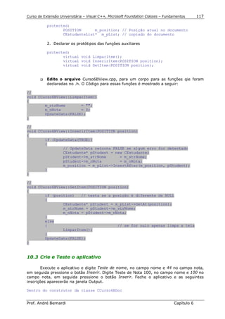 Curso de Extensão Universitária – Visual C++, Microsoft Foundation Classes – Fundamentos      117

            protected:
                   POSITION      m_position; // Posição atual no documento
                   CEstudanteList* m_pList; // copiado do documento

            2. Declarar os protótipos das funções auxiliares

            protected:
                   virtual void LimparItem();
                   virtual void InserirItem(POSITION position);
                   virtual void GetItem(POSITION position);


       !"   Edite o arquivo Curso6BView.cpp, para um corpo para as funções qie foram
            declaradas no .h. O Código para essas funções é mostrado a seguir:

//
void CCurso6BView::LimparItem()
{
        m_strNome       = "";
        m_nNota         = 0;
        UpdateData(FALSE);
}

//
void CCurso6BView::InserirItem(POSITION position)
{
        if (UpdateData(TRUE))
        {
                // UpdateData retorna FALSE se algum erro for detectado
                CEstudante* pStudent = new CEstudante;
                pStudent->m_strNome      = m_strNome;
                pStudent->m_nNota        = m_nNota;
                m_position = m_pList->InsertAfter(m_position, pStudent);
        }
}

//
void CCurso6BView::GetItem(POSITION position)
{
        if (position)   // testa se a posição é diferente de NULL
        {
                CEstudante* pStudent = m_pList->GetAt(position);
                m_strNome = pStudent->m_strNome;
                m_nNota = pStudent->m_nNota;
        }
        else
        {                               // se for nulo apenas limpa a tela
                LimparItem();
        }
        UpdateData(FALSE);
}


10.3 Crie e Teste o aplicativo

       Execute o aplicativo e digite Teste de nome, no campo nome e 44 no campo nota,
em seguida pressione o botão Inserir. Digite Teste de Nota 100, no campo nome e 100 no
campo nota, em seguida pressione o botão Inserir. Feche o aplicativo e as seguintes
inscrições aparecerão na janela Output.

Dentro do construtor da classe CCurso6BDoc


Prof. André Bernardi                                                             Capítulo 6
 