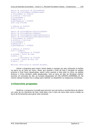 Curso de Extensão Universitária – Visual C++, Microsoft Foundation Classes – Fundamentos      118

Dentro do construtor de CCurso6BView
Dentro de CCurso6BDoc::OnNewDocument
a CCurso6BDoc at $7601C0
m_strTitle = Untitled
m_strPathName =
m_bModified = 0
m_pDocTemplate = $760E00
with view $7612E0

a CObList at $760214
with 0 elements

Dentro de CCurso6BView::OnInitialUpdate
Dentro de CCurso6BView::OnUpdate
Dentro de CCurso6BView::OnEstudanteInserir
Dentro de CCurso6BView::OnEstudanteInserir
a CCurso6BDoc at $7601C0
m_strTitle = Untitled
m_strPathName =
m_bModified = 1
m_pDocTemplate = $760E00

a CObList at $760214
with 2 elements
        a CEstudante      at $762E80
m_strNome = Teste de      nome
m_nNota = 44
        a CEstudante      at $762640
m_strNome = Teste de      Nota 100
m_nNota = 100

Warning: destroying an unsaved document.

        Utilize o programa para inserir vários dados e navegar por eles utilizando os botões
na barra ou os itens do menu. Notar que quando o final da lista é atingido as opções
próximo e final ficam desativadas, assim como quando a lista está no início, as opções
Anterior e Início também estão desativadas. Isto se deve ao fato do Windows chamar
durante um processo de idle, as funções designadas em ON_UPDATE_COMMAND_UI. No
interior dessas funções fica o código para habilitar ou desabilitar os respectivos Comandos.


11 Exercício proposto:

       Modificar o programa Curso6B para permitir que ele tenha a característica de alterar
um valor de um elemento da lista. Você deve criar o item de menu bem como o botão na
barra de ferramentas para gerar este comando.




Prof. André Bernardi                                                             Capítulo 6
 