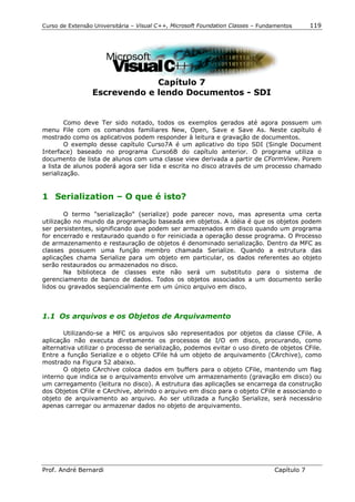 Curso de Extensão Universitária – Visual C++, Microsoft Foundation Classes – Fundamentos      119




                              Capítulo 7
                 Escrevendo e lendo Documentos - SDI


        Como deve Ter sido notado, todos os exemplos gerados até agora possuem um
menu File com os comandos familiares New, Open, Save e Save As. Neste capítulo é
mostrado como os aplicativos podem responder à leitura e gravação de documentos.
        O exemplo desse capítulo Curso7A é um aplicativo do tipo SDI (Single Document
Interface) baseado no programa Curso6B do capítulo anterior. O programa utiliza o
documento de lista de alunos com uma classe view derivada a partir de CFormView. Porem
a lista de alunos poderá agora ser lida e escrita no disco através de um processo chamado
serialização.


1 Serialization – O que é isto?

        O termo "serialização" (serialize) pode parecer novo, mas apresenta uma certa
utilização no mundo da programação baseada em objetos. A idéia é que os objetos podem
ser persistentes, significando que podem ser armazenados em disco quando um programa
for encerrado e restaurado quando o for reiniciada a operação desse programa. O Processo
de armazenamento e restauração de objetos é denominado serialização. Dentro da MFC as
classes possuem uma função membro chamada Serialize. Quando a estrutura das
aplicações chama Serialize para um objeto em particular, os dados referentes ao objeto
serão restaurados ou armazenados no disco.
        Na biblioteca de classes este não será um substituto para o sistema de
gerenciamento de banco de dados. Todos os objetos associados a um documento serão
lidos ou gravados seqüencialmente em um único arquivo em disco.



1.1 Os arquivos e os Objetos de Arquivamento

       Utilizando-se a MFC os arquivos são representados por objetos da classe CFile. A
aplicação não executa diretamente os processos de I/O em disco, procurando, como
alternativa utilizar o processo de serialização, podemos evitar o uso direto de objetos CFile.
Entre a função Serialize e o objeto CFile há um objeto de arquivamento (CArchive), como
mostrado na Figura 52 abaixo.
       O objeto CArchive coloca dados em buffers para o objeto CFile, mantendo um flag
interno que indica se o arquivamento envolve um armazenamento (gravação em disco) ou
um carregamento (leitura no disco). A estrutura das aplicações se encarrega da construção
dos Objetos CFile e CArchive, abrindo o arquivo em disco para o objeto CFile e associando o
objeto de arquivamento ao arquivo. Ao ser utilizada a função Serialize, será necessário
apenas carregar ou armazenar dados no objeto de arquivamento.




Prof. André Bernardi                                                             Capítulo 7
 