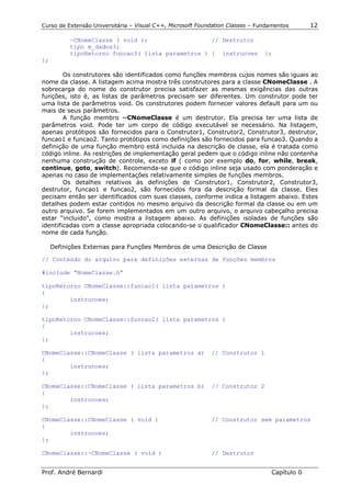 Curso de Extensão Universitária – Visual C++, Microsoft Foundation Classes – Fundamentos      12

           ~CNomeClasse ( void );                  // Destrutor
           tipo m_dados3;
           tipoRetorno funcao3( lista parametros ) { instrucoes                };
};

        Os construtores são identificados como funções membros cujos nomes são iguais ao
nome da classe. A listagem acima mostra três construtores para a classe CNomeClasse . A
sobrecarga do nome do construtor precisa satisfazer as mesmas exigências das outras
funções, isto é, as listas de parâmetros precisam ser diferentes. Um construtor pode ter
uma lista de parâmetros void. Os construtores podem fornecer valores default para um ou
mais de seus parâmetros.
        A função membro ~CNomeClasse é um destrutor. Ela precisa ter uma lista de
parâmetros void. Pode ter um corpo de código executável se necessário. Na listagem,
apenas protótipos são fornecidos para o Construtor1, Construtor2, Construtor3, destrutor,
funcao1 e funcao2. Tanto protótipos como definições são fornecidos para funcao3. Quando a
definição de uma função membro está incluida na descrição de classe, ela é tratada como
código inline. As restrições de implementação geral pedem que o código inline não contenha
nenhuma construção de controle, exceto if ( como por exemplo do, for, while, break,
continue, goto, switch). Recomenda-se que o código inline seja usado com ponderação e
apenas no caso de implementações relativamente simples de funções membros.
        Os detalhes relativos às definições de Construtor1, Construtor2, Construtor3,
destrutor, funcao1 e funcao2, são fornecidos fora da descrição formal da classe. Eles
pecisam então ser identificados com suas classes, conforme indica a listagem abaixo. Estes
detalhes podem estar contidos no mesmo arquivo da descrição formal da classe ou em um
outro arquivo. Se forem implementados em um outro arquivo, o arquivo cabeçalho precisa
estar “incluido”, como mostra a listagem abaixo. As definições isoladas de funções são
identificadas com a classe apropriada colocando-se o qualificador CNomeClasse:: antes do
nome de cada função.

     Definições Externas para Funções Membros de uma Descrição de Classe

// Conteúdo do arquivo para definições externas de funções membros

#include “NomeClasse.h”

tipoRetorno CNomeClasse::funcao1( lista parametros )
{
        instrucoes;
};

tipoRetorno CNomeClasse::funcao2( lista parametros )
{
        instrucoes;
};

CNomeClasse::CNomeClasse ( lista parametros a)              // Construtor 1
{
        instrucoes;
};

CNomeClasse::CNomeClasse ( lista parametros b)              // Construtor 2
{
        instrucoes;
};

CNomeClasse::CNomeClasse ( void )                           // Construtor sem parametros
{
        instrucoes;
};

CNomeClasse::~CNomeClasse ( void )                          // Destrutor


Prof. André Bernardi                                                             Capítulo 0
 