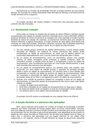 Curso de Extensão Universitária – Visual C++, Microsoft Foundation Classes – Fundamentos      121

       Normalmente as funções de serialização chamam a função Serialize de suas classes
básicas. Por exemplo se a classe CEstudante fosse derivada de CPessoa, a primeira linha da
função Serialize seria a seguinte:

          CPessoa::Serialize(ar);

       As funções Serialize das classes CObject e CDocument não executam ações úteis,
portanto não são chamadas.


1.4 Serializando coleções

        Como todas as classes de coleção são derivadas da classe CObject e também devido
as declarações das classes de coleção conterem chamadas para a macro DECLARE_SERIAL,
podemos serializar de forma conveniente as coleções com uma chamada à função-membro
Serialize da classe de coleção. Por exemplo, se chamarmos Serialize para uma coleção de
CObList referente a objetos CEstudante, a função Serialize de cada objeto CEstudante será
chamada em cada oportunidade. Entretanto, devemos conhecer alguns detalhes específicos
a respeito do carregamento de coleções a partir de um objeto de arquivamento:

   !" Se uma coleção possuir ponteiros de objetos pertencentes a varias classes (todas
      derivadas de CObject), em essência os nomes individuais das classes serão
      armazenados no objeto de arquivamento, de modo que os objetos possam ser
      construídos adequadamente com o uso do construtor apropriado para a classe.
   !" Se um objeto de armazenamento, como um documento, possuir uma coleção
      interna, os dados carregados serão anexados à coleção existente. Pode ser
      necessário esvaziar a coleção antes de fazer o carregamento a partir do objeto de
      arquivamento. Isso normalmente será feito em uma função DeleteContents, a qual
      será chamada pela estrutura das aplicações.
   !" Se um objeto de armazenamento possuir um ponteiro para uma coleção, será
      construído um novo objeto de coleção quando o operador de extração carregar
      dados a partir do objeto de arquivamento. Um ponteiro para a nova coleção será
      armazenado no membro de dados de ponteiro do objeto de armazenamento. Pode
      ser necessária a destruição do objeto antigo de coleção (após o mesmo ter sido
      esvaziado) antes de ser feito o carregamento a partir do objeto de arquivamento.
   !" Quando uma coleção de ponteiros CObject for carregada a partir de um objeto de
      arquivamento, os seguintes passos de processamento irão ocorrer para cada objeto
      contido na coleção:
      • A classe do objeto será identificada.
      • Será feita a alocação de um espaço de armazenamento no heap para o objeto.
      • Os dados do objeto serão carregados na área de armazenagem recém-alocada.
      • Um ponteiro para o novo objeto será armazenado na coleção.


        O exemplo Curso7A mostra a serialização de uma coleção interna de CObList.


1.5 A função Serialize e a estrutura das aplicações.

       Bem, agora sabemos como podem ser criadas as funções de serialização e também
sabemos que essas chamadas de função podem estar na forma multinivelada. Contudo,
será que sabemos quando a primeira função Serialize será chamada para iniciar o processo
de serialização? Ao ser utilizada a estrutura de aplicações, tudo dependerá do documento (o
objeto de uma classe derivada de CDocument). Ao ser feita uma seleção Save ou Open no
menu File, a estrutura das aplicações cria um objeto CArchive (e um objeto CFile
subjacente) e, em seguida, chama a função Serialize da classe de documento, passando

Prof. André Bernardi                                                             Capítulo 7
 