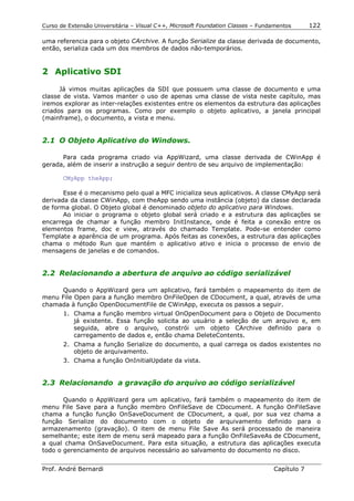 Curso de Extensão Universitária – Visual C++, Microsoft Foundation Classes – Fundamentos      122

uma referencia para o objeto CArchive. A função Serialize da classe derivada de documento,
então, serializa cada um dos membros de dados não-temporários.


2 Aplicativo SDI

      Já vimos muitas aplicações da SDI que possuem uma classe de documento e uma
classe de vista. Vamos manter o uso de apenas uma classe de vista neste capítulo, mas
iremos explorar as inter-relações existentes entre os elementos da estrutura das aplicações
criados para os programas. Como por exemplo o objeto aplicativo, a janela principal
(mainframe), o documento, a vista e menu.


2.1 O Objeto Aplicativo do Windows.

      Para cada programa criado via AppWizard, uma classe derivada de CWinApp é
gerada, além de inserir a instrução a seguir dentro de seu arquivo de implementação:

       CMyApp theApp;

       Esse é o mecanismo pelo qual a MFC inicializa seus aplicativos. A classe CMyApp será
derivada da classe CWinApp, com theApp sendo uma instância (objeto) da classe declarada
de forma global. O Objeto global é denominado objeto do aplicativo para Windows.
       Ao iniciar o programa o objeto global será criado e a estrutura das aplicações se
encarrega de chamar a função membro InitInstance, onde é feita a conexão entre os
elementos frame, doc e view, através do chamado Template. Pode-se entender como
Template a aparência de um programa. Após feitas as conexões, a estrutura das aplicações
chama o método Run que mantém o aplicativo ativo e inicia o processo de envio de
mensagens de janelas e de comandos.


2.2 Relacionando a abertura de arquivo ao código serializável

     Quando o AppWizard gera um aplicativo, fará também o mapeamento do item de
menu File Open para a função membro OnFileOpen de CDocument, a qual, através de uma
chamada à função OpenDocumentFile de CWinApp, executa os passos a seguir.
       1. Chama a função membro virtual OnOpenDocument para o Objeto de Documento
          já existente. Essa função solicita ao usuário a seleção de um arquivo e, em
          seguida, abre o arquivo, constrói um objeto CArchive definido para o
          carregamento de dados e, então chama DeleteContents.
       2. Chama a função Serialize do documento, a qual carrega os dados existentes no
          objeto de arquivamento.
       3. Chama a função OnInitialUpdate da vista.


2.3 Relacionando a gravação do arquivo ao código serializável

       Quando o AppWizard gera um aplicativo, fará também o mapeamento do item de
menu File Save para a função membro OnFileSave de CDocument. A função OnFileSave
chama a função função OnSaveDocument de CDocument, a qual, por sua vez chama a
função Serialize do documento com o objeto de arquivamento definido para o
armazenamento (gravação). O item de menu File Save As será processado de maneira
semelhante; este item de menu será mapeado para a função OnFileSaveAs de CDocument,
a qual chama OnSaveDocument. Para esta situação, a estrutura das aplicações executa
todo o gerenciamento de arquivos necessário ao salvamento do documento no disco.


Prof. André Bernardi                                                             Capítulo 7
 