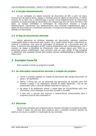 Curso de Extensão Universitária – Visual C++, Microsoft Foundation Classes – Fundamentos      123

2.4 A função DeleteContents

       Ao ser carregado um objeto existente de documento da SDI a partir do disco,
teremos que de alguma forma, apagar o conteúdo atual do objeto de documento. A melhor
maneira de se fazer isso é sobrecarregar a função virtual DeleteContents de CDocument
existente na classe derivada de documento. Em resposta aos item de menu File New e File
Open, as funções OnFileNew e OnFileOpen de CDocument chamam a função
DeleteContents, significando que DeleteContents será chamada imediatamente após o
objeto de documento ser inicialmente construído. A função será chamada novamente ao ser
fechado um documento.


2.5 O flag de documento alterado

       Muitos aplicativos do Windows baseadas em documentos rastreiam possíveis
modificações feitas no documento pelo usuário. Se o usuário tentar fechar o documento ou
encerrar o programa, uma caixa de mensagem irá perguntar se o documento deve ser
salvo. A estrutura das aplicações da MFC suporta diretamente este comportamento, com o
membro de dados m_bModified de CDocument. Esta variável lógica será TRUE se o
documento possuir modificações; caso contrário, terá um valor FALSE. O flag protegido
m_bModified será acessado através das funções membro SetModifiedFlag e IsModified de
CDocument.


3 Exemplo Curso7A

       Este exemplo é similar ao programa Curso6B.


3.1 As alterações necessárias durante a criação do projeto:

       !"   Tornar o exemplo baseado no modelo de documento SDI (Single Document) no
            passo 1 do AppWizard.
       !"   Alterar a string que vai ser associada aos documento do exemplo para 07A
            durante o passo 4 do AppWizard, através do botão Advanced... que ao ser
            pressionado exibe a caixa de diálogo mostrada na Figura 53.
       !"   No passo 6 do AppWizard, alterar a classe base de CCurso7AView para uma
            CFormView, como mostrado no exemplo Curso6A e Curso6B.
       !"   A tela com o resumo dos arquivos e características acrescentadas para o
            programa Curso7A está mostrada na



3.2 Recursos

      Os recursos utilizados para programa são os mesmos utilizados no exemplo Curso6B.
      Utilize o editor de recursos para copiá-los para o exemplo Curso7A, através da
abertura do arquivo curso6B.rc e exploração de seu conteúdo.




Prof. André Bernardi                                                             Capítulo 7
 