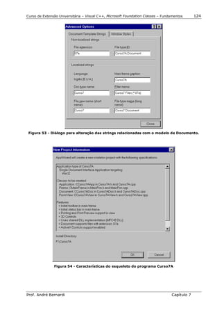Curso de Extensão Universitária – Visual C++, Microsoft Foundation Classes – Fundamentos      124




 Figura 53 - Diálogo para alteração das strings relacionadas com o modelo de Documento.




               Figura 54 - Características do esqueleto do programa Curso7A




Prof. André Bernardi                                                             Capítulo 7
 