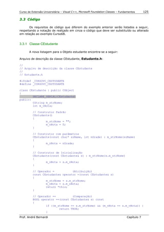 Curso de Extensão Universitária – Visual C++, Microsoft Foundation Classes – Fundamentos      125

3.3 Código

       Os requisitos de código que diferem do exemplo anterior serão listados a seguir,
respeitando a notação de realçado em cinza o código que deve ser substituído ou alterado
em relação ao exemplo Curso6B.


3.3.1 Classe CEstudante

       A nova listagem para o Objeto estudante encontra-se a seguir:

Arquivo de descrição da classe CEstudante, Estudante.h:

//
// Arquivo de descrição da classe CEstudante
//
// Estudante.h

#ifndef _CURSOVC_CESTUDANTE
#define _CURSOVC_CESTUDANTE

class CEstudante : public CObject
{
        DECLARE_SERIAL(CEstudante)
public:
        CString m_strNome;
        int m_nNota;

          // Construtor Padrão
          CEstudante()
          {
                  m_strNome = "";
                  m_nNota = 0;
          }

          // Construtor com parâmetros
          CEstudante(const char* szName, int nGrade) : m_strNome(szName)
          {
                  m_nNota = nGrade;
          }

          // Construtor de Inicialização
          CEstudante(const CEstudante& s) : m_strNome(s.m_strNome)
          {
                  m_nNota = s.m_nNota;
          }

          // Operador =           (Atribuição)
          const CEstudante& operator =(const CEstudante& s)
          {
                  m_strNome = s.m_strNome;
                  m_nNota = s.m_nNota;
                  return *this;
          }

          // Operador ==          (Comparação)
          BOOL operator ==(const CEstudante& s) const
          {
                  if ((m_strNome == s.m_strNome) && (m_nNota == s.m_nNota)) {
                          return TRUE;
                  }
Prof. André Bernardi                                                             Capítulo 7
 