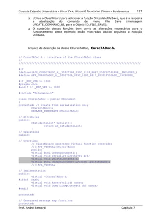 Curso de Extensão Universitária – Visual C++, Microsoft Foundation Classes – Fundamentos      127

       !"   Utilize o ClassWizard para adicionar a função OnUpdateFileSave, que é a resposta
            a     atualização   do    comando       de   menu    File   Save    (mensagem
            UPDATE_COMMAND_UI, para o Objeto ID_FILE_SAVE);
       !"   O conteúdo dessas funções bem como as alterações necessárias para o
            funcionamento deste exemplo estão mostradas abaixo seguindo a notação
            utilizada.



       Arquivo de descrição da classe CCurso7ADoc, Curso7ADoc.h.


// Curso7ADoc.h : interface of the CCurso7ADoc class
//
/////////////////////////////////////////////////////////////////////////////

#if
!defined(AFX_CURSO7ADOC_H__5092750A_099C_11D3_B817_D53F1F592A0E__INCLUDED_)
#define AFX_CURSO7ADOC_H__5092750A_099C_11D3_B817_D53F1F592A0E__INCLUDED_

#if _MSC_VER >= 1000
#pragma once
#endif // _MSC_VER >= 1000

#include "Estudante.h"

class CCurso7ADoc : public CDocument
{
protected: // create from serialization only
        CCurso7ADoc();
        DECLARE_DYNCREATE(CCurso7ADoc)

// Attributes
public:
        CEstudanteList* GetList(){
                return &m_estudanteList;
        }
// Operations
public:

// Overrides
        // ClassWizard generated virtual function overrides
        //{{AFX_VIRTUAL(CCurso7ADoc)
        public:
        virtual BOOL OnNewDocument();
        virtual void Serialize(CArchive& ar);
        virtual void DeleteContents();
        virtual BOOL OnOpenDocument(LPCTSTR lpszPathName);
        //}}AFX_VIRTUAL

// Implementation
public:
        virtual ~CCurso7ADoc();
#ifdef _DEBUG
        virtual void AssertValid() const;
        virtual void Dump(CDumpContext& dc) const;
#endif

protected:

// Generated message map functions
protected:
Prof. André Bernardi                                                             Capítulo 7
 