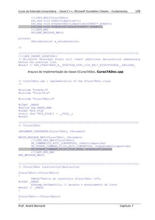 Curso de Extensão Universitária – Visual C++, Microsoft Foundation Classes – Fundamentos      128

          //{{AFX_MSG(CCurso7ADoc)
          afx_msg void OnEditLimpartudo();
          afx_msg void OnUpdateEditLimpartudo(CCmdUI* pCmdUI);
          afx_msg void OnUpdateFileSave(CCmdUI* pCmdUI);
          //}}AFX_MSG
          DECLARE_MESSAGE_MAP()

private:
        CEstudanteList m_estudanteList;

};

/////////////////////////////////////////////////////////////////////////////
//{{AFX_INSERT_LOCATION}}
// Microsoft Developer Studio will insert additional declarations immediately
before the previous line.
#endif // AFX_CURSO7ADOC_H__5092750A_099C_11D3_B817_D53F1F592A0E__INCLUDED_

       Arquivo de implementação da classe CCurso7ADoc, Curso7ADoc.cpp


// Curso7ADoc.cpp : implementation of the CCurso7ADoc class
//

#include "stdafx.h"
#include "Curso7A.h"

#include "Curso7ADoc.h"

#ifdef _DEBUG
#define new DEBUG_NEW
#undef THIS_FILE
static char THIS_FILE[] = __FILE__;
#endif

/////////////////////////////////////////////////////////////////////////////
// CCurso7ADoc

IMPLEMENT_DYNCREATE(CCurso7ADoc, CDocument)

BEGIN_MESSAGE_MAP(CCurso7ADoc, CDocument)
        //{{AFX_MSG_MAP(CCurso7ADoc)
        ON_COMMAND(ID_EDIT_LIMPARTUDO, OnEditLimpartudo)
        ON_UPDATE_COMMAND_UI(ID_EDIT_LIMPARTUDO, OnUpdateEditLimpartudo)
        ON_UPDATE_COMMAND_UI(ID_FILE_SAVE, OnUpdateFileSave)
        //}}AFX_MSG_MAP
END_MESSAGE_MAP()


/////////////////////////////////////////////////////////////////////////////
// CCurso7ADoc construction/destruction

CCurso7ADoc::CCurso7ADoc()
{
        TRACE("Dentro do construtor CCurso7ADoc n");
#ifdef _DEBUG
        afxDump.SetDepth(1); // garante o esvaziamento da lista
#endif // _DEBUG
}

CCurso7ADoc::~CCurso7ADoc()
{

Prof. André Bernardi                                                             Capítulo 7
 