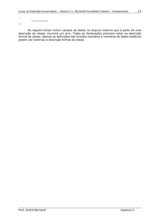 Curso de Extensão Universitária – Visual C++, Microsoft Foundation Classes – Fundamentos      13

{
          instrucoes;
};

       Se alguém tentar incluir campos de dados no arquivo externo que é parte de uma
descrição de classe, ocorrerá um erro. Todas as declarações precisam estar na descrição
formal da classe. Apenas as definições das funções membros e membros de dados estáticos
podem ser externas à descrição formal da classe.




Prof. André Bernardi                                                             Capítulo 0
 