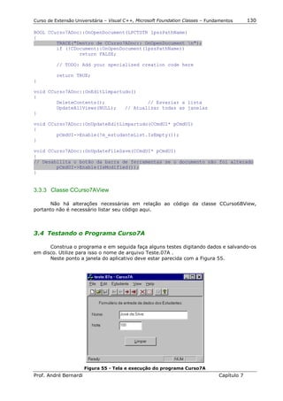 Curso de Extensão Universitária – Visual C++, Microsoft Foundation Classes – Fundamentos      130

BOOL CCurso7ADoc::OnOpenDocument(LPCTSTR lpszPathName)
{
        TRACE("Dentro de CCurso7ADoc:: OnOpenDocument n");
        if (!CDocument::OnOpenDocument(lpszPathName))
                return FALSE;

          // TODO: Add your specialized creation code here

          return TRUE;
}

void CCurso7ADoc::OnEditLimpartudo()
{
        DeleteContents();               // Esvaziar a lista
        UpdateAllViews(NULL);   // Atualizar todas as janelas
}

void CCurso7ADoc::OnUpdateEditLimpartudo(CCmdUI* pCmdUI)
{
        pCmdUI->Enable(!m_estudanteList.IsEmpty());
}

void CCurso7ADoc::OnUpdateFileSave(CCmdUI* pCmdUI)
{
// Desabilita o botão da barra de ferramentas se o documento não foi alterado
        pCmdUI->Enable(IsModified());
}


3.3.3 Classe CCurso7AView

       Não há alterações necessárias em relação ao código da classe CCurso6BView,
portanto não é necessário listar seu código aqui.



3.4 Testando o Programa Curso7A

      Construa o programa e em seguida faça alguns testes digitando dados e salvando-os
em disco. Utilize para isso o nome de arquivo Teste.07A .
      Neste ponto a janela do aplicativo deve estar parecida com a Figura 55.




                       Figura 55 - Tela e execução do programa Curso7A
Prof. André Bernardi                                                             Capítulo 7
 
