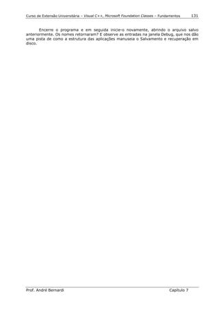 Curso de Extensão Universitária – Visual C++, Microsoft Foundation Classes – Fundamentos      131


       Encerre o programa e em seguida inicie-o novamente, abrindo o arquivo salvo
anteriormente. Os nomes retornaram? E observe as entradas na janela Debug, que nos dão
uma pista de como a estrutura das aplicações manuseia o Salvamento e recuperação em
disco.




Prof. André Bernardi                                                             Capítulo 7
 