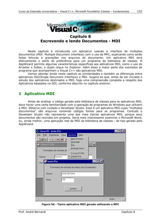 Curso de Extensão Universitária – Visual C++, Microsoft Foundation Classes – Fundamentos      132




                               Capítulo 8
                 Escrevendo e lendo Documentos - MDI

        Neste capítulo é introduzido um aplicativo usando a interface de múltiplos
documentos (MDI Multiple Document Interface) com o uso da MFC, explicando como serão
feitas leituras e gravações nos arquivos de documento. Um aplicativo MDI será
efetivamente o estilo de preferência para um programa da biblioteca de classes. O
AppWizard permite algumas características específicas aos aplicativos MDI, como o uso do
Arrastar e Soltar, e duplo clique no Explorer. Além disso a maior parte dos exemplos de
programa que acompanham o Visual C++ são aplicativos MDI.
        Vamos abordar ainda neste capítulo as similaridades e também as diferenças entre
aplicativos SDI(Single Document Interface) e MDI. Sugere-se que, antes de ser iniciada o
estudo dos aplicativos destinados a MDI, haja uma compreensão completa a respeito dos
Aplicativos baseados na SDI, conforme descrito no capítulo anterior.


1 Aplicativo MDI

       Antes de analisar o código gerado pela biblioteca de classes para os aplicativos MDI,
deve haver uma certa familiaridade com a operação de programas do Windows que utilizem
a MDI. Observe com cuidado o Developer Studio. Esse é um aplicativo MDI cujos "múltiplos
documentos" são arquivos contendo códigos fontes para os programas. Contudo o
Developer Studio não representa uma das mais típicas aplicativos MDI, porque seus
documentos são reunidos em projetos. Seria mais interessante examinar o Microsoft Word,
ou, ainda melhor, uma aplicação real da MDI da biblioteca de classes - do tipo gerado pelo
AppWizard.




                  Figura 56 - Típico aplicativo MDI gerado utilizando a MFC


Prof. André Bernardi                                                             Capítulo 8
 