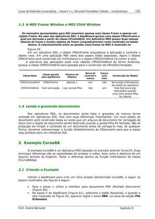 Curso de Extensão Universitária – Visual C++, Microsoft Foundation Classes – Fundamentos       135




1.3 A MDI Frame Window e MDI Child Window

  Os exemplos apresentados para SDI possuíam apenas uma classe Frame e apenas um
objeto Frame. No caso dos Aplicativos SDI, o AppWizard gerava uma classe CMainFrame a
 qual era derivada a partir da classe CFrameWnd. Um Aplicativo MDI possui duas classes
 básicas de frame e muitos objetos de frame (enquadramento) como mostrado na tabela
       abaixo. O relacionamento entre as janelas view/frame na MDI é mostrado na
       Figura 59.
       Em um aplicativo SDI, o objeto CMainFrame enquadrava a aplicação e continha o
objeto view. Em uma aplicação MDI estes dois papeis estão separados. Agora o Objeto
CMainFrame será construído em InitInstance e o objeto CMDIChildWnd irá conter a view.
      A estrutura das aplicações pode criar objetos CMDIChildWnd de forma dinâmica,
porque a classe CMDIChildWnd será passada para o construtor de CMultDocTemplate.


                                                      Barra de    Possui
                   Classe gerada      Número de
   Classe Base                                       controle e    uma     Construção do Objeto
                  pelo AppWizard       Objetos
                                                       menus       view

 CMDIFrameWnd       CMainFrame        Apenas 1          sim        não     Na função InitInstance
                                                                           da classe do aplicativo
  CMDIChildWnd    Sem derivação 1 por janela filha      não        sim       Pela Estrutura das
                                                                             Aplicações quando
                                                                           uma nova janela filha
                                                                                  for aberta



1.4 Lendo e gravando documentos

        Nos aplicativos MDI, os documentos serão lidos e gravados da mesma forma
utilizada em aplicativos SDI, mas com duas diferenças importantes: Um novo objeto de
documento será construído todas as vezes que um arquivo de documento for carregado do
disco com o objeto de documento sendo destruído quando a janela filha for fechada. Não se
preocupe em limpar o conteúdo de um documento antes de carrega-lo mas, de qualquer
forma, devemos sobrecarregar a função DeleteContents de CDocument para que a classe
seja portável para um ambiente SDI.


2 Exemplo Curso8A

       O exemplo Curso8A é um aplicativo MDI baseado no exemplo anterior Curso7A. Suas
principais diferenças são as capacidades de arrastar e soltar, bem como a abertura de um
arquivo através do Explorer. Notar a diferença dentro da função InitInstance da classe
CCurso8AApp.


2.1 Criando o Exemplo

      Utilizar o AppWizard para criar um novo projeto denominado Curso8A, e seguir os
passos mostrados nas figuras a seguir:

       •   Para o passo 1 utilize a interface para documento MDI (Multiple Document)
           (Figura 60).
       •   No passo 4 do AppWizard (Figura 61), selecione o botão Advanced, e quando a
           tela mostrada na Figura 62, aparecer digite o texto 08A, na caixa de edição File
           Extension.


Prof. André Bernardi                                                             Capítulo 8
 