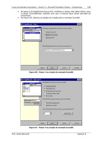 Curso de Extensão Universitária – Visual C++, Microsoft Foundation Classes – Fundamentos      136

       •   No passo 6 do AppWizard (Figura 63), modifique a classe mãe (Base Class), para
           a classe CCurso8AView, fazendo com que a mesma fique sendo derivada de
           CFormView.
       •   Na Figura 64, observe as opções de criação para o exemplo Curso8A.




                     Figura 60 - Passo 1 na criação do exemplo Curso8A




                     Figura 61 - Passo 4 na criação do exemplo Curso8A



Prof. André Bernardi                                                             Capítulo 8
 