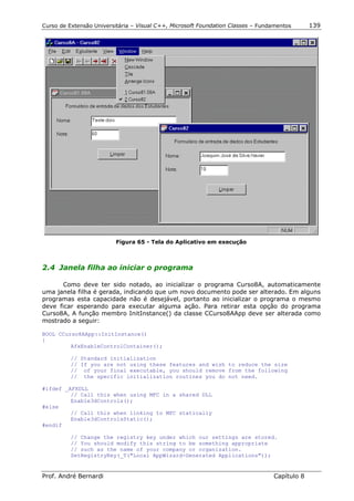 Curso de Extensão Universitária – Visual C++, Microsoft Foundation Classes – Fundamentos      139




                          Figura 65 - Tela do Aplicativo em execução



2.4 Janela filha ao iniciar o programa

       Como deve ter sido notado, ao inicializar o programa Curso8A, automaticamente
uma janela filha é gerada, indicando que um novo documento pode ser alterado. Em alguns
programas esta capacidade não é desejável, portanto ao inicializar o programa o mesmo
deve ficar esperando para executar alguma ação. Para retirar esta opção do programa
Curso8A, A função membro InitInstance() da classe CCurso8AApp deve ser alterada como
mostrado a seguir:

BOOL CCurso8AApp::InitInstance()
{
         AfxEnableControlContainer();

          // Standard initialization
          // If you are not using these features and wish to reduce the size
          // of your final executable, you should remove from the following
          // the specific initialization routines you do not need.

#ifdef _AFXDLL
         // Call this when using MFC in a shared DLL
         Enable3dControls();
#else
         // Call this when linking to MFC statically
         Enable3dControlsStatic();
#endif

          // Change the registry key under which our settings are stored.
          // You should modify this string to be something appropriate
          // such as the name of your company or organization.
          SetRegistryKey(_T("Local AppWizard-Generated Applications"));


Prof. André Bernardi                                                             Capítulo 8
 