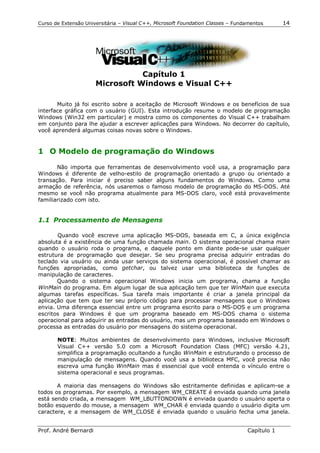 Curso de Extensão Universitária – Visual C++, Microsoft Foundation Classes – Fundamentos      14




                                  Capítulo 1
                       Microsoft Windows e Visual C++

       Muito já foi escrito sobre a aceitação de Microsoft Windows e os benefícios de sua
interface gráfica com o usuário (GUI). Esta introdução resume o modelo de programação
Windows (Win32 em particular) e mostra como os componentes do Visual C++ trabalham
em conjunto para lhe ajudar a escrever aplicações para Windows. No decorrer do capítulo,
você aprenderá algumas coisas novas sobre o Windows.


1 O Modelo de programação do Windows

       Não importa que ferramentas de desenvolvimento você usa, a programação para
Windows é diferente de velho-estilo de programação orientado a grupo ou orientado a
transação. Para iniciar é preciso saber alguns fundamentos do Windows. Como uma
armação de referência, nós usaremos o famoso modelo de programação do MS-DOS. Até
mesmo se você não programa atualmente para MS-DOS claro, você está provavelmente
familiarizado com isto.


1.1 Processamento de Mensagens

       Quando você escreve uma aplicação MS-DOS, baseada em C, a única exigência
absoluta é a existência de uma função chamada main. O sistema operacional chama main
quando o usuário roda o programa, e daquele ponto em diante pode-se usar qualquer
estrutura de programação que desejar. Se seu programa precisa adquirir entradas do
teclado via usuário ou ainda usar serviços do sistema operacional, é possível chamar as
funções apropriadas, como getchar, ou talvez usar uma biblioteca de funções de
manipulação de caracteres.
       Quando o sistema operacional Windows inicia um programa, chama a função
WinMain do programa. Em algum lugar de sua aplicação tem que ter WinMain que executa
algumas tarefas específicas. Sua tarefa mais importante é criar a janela principal da
aplicação que tem que ter seu próprio código para processar mensagens que o Windows
envia. Uma diferença essencial entre um programa escrito para o MS-DOS e um programa
escritos para Windows é que um programa baseado em MS-DOS chama o sistema
operacional para adquirir as entradas do usuário, mas um programa baseado em Windows o
processa as entradas do usuário por mensagens do sistema operacional.

       NOTE: Muitos ambientes de desenvolvimento para Windows, inclusive Microsoft
       Visual C++ versão 5.0 com a Microsoft Foundation Class (MFC) versão 4.21,
       simplifica a programação ocultando a função WinMain e estruturando o processo de
       manipulação de mensagens. Quando você usa a biblioteca MFC, você precisa não
       escreva uma função WinMain mas é essencial que você entenda o vínculo entre o
       sistema operacional e seus programas.

       A maioria das mensagens do Windows são estritamente definidas e aplicam-se a
todos os programas. Por exemplo, a mensagem WM_CREATE é enviada quando uma janela
está sendo criada, a mensagem WM_LBUTTONDOWN é enviada quando o usuário aperta o
botão esquerdo do mouse, a mensagem WM_CHAR é enviada quando o usuário digita um
caractere, e a mensagem de WM_CLOSE é enviada quando o usuário fecha uma janela.


Prof. André Bernardi                                                             Capítulo 1
 