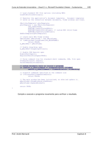 Curso de Extensão Universitária – Visual C++, Microsoft Foundation Classes – Fundamentos      140


          // Load standard INI file options (including MRU)
          LoadStdProfileSettings();

          // Register the application's document templates. Document templates
          // serve as the connection between documents, frame windows and views.

          CMultiDocTemplate* pDocTemplate;
          pDocTemplate = new CMultiDocTemplate(
                   IDR_CURSO7TYPE,
                   RUNTIME_CLASS(CCurso8ADoc),
                   RUNTIME_CLASS(CChildFrame), // custom MDI child frame
                   RUNTIME_CLASS(CCurso8AView));
          AddDocTemplate(pDocTemplate);

          // create main MDI Frame window
          CMainFrame* pMainFrame = new CMainFrame;
          if (!pMainFrame->LoadFrame(IDR_MAINFRAME))
                   return FALSE;
          m_pMainWnd = pMainFrame;

          // Enable drag/drop open
          m_pMainWnd->DragAcceptFiles();

          // Enable DDE Execute open
          EnableShellOpen();
          RegisterShellFileTypes(TRUE);

          // Parse command line for standard shell commands, DDE, file open
          CCommandLineInfo cmdInfo;
          ParseCommandLine(cmdInfo);

          // nenhum documento vazio ao iniciar o programa
          if (cmdInfo.m_nShellCommand == CCommandLineInfo::FileNew)
                   cmdInfo.m_nShellCommand = CCommandLineInfo::FileNothing;

          // Dispatch commands specified on the command line
          if (!ProcessShellCommand(cmdInfo))
                   return FALSE;

          // The main window has been initialized, so show and update it.
          pMainFrame->ShowWindow(m_nCmdShow);
          pMainFrame->UpdateWindow();

          return TRUE;
}



       Compile e execute o programa novamente para verificar o resultado.




Prof. André Bernardi                                                             Capítulo 8
 