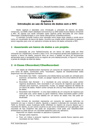 Curso de Extensão Universitária – Visual C++, Microsoft Foundation Classes – Fundamentos      141




                          Capítulo 9
        Introdução ao uso de banco de dados com a MFC

      Neste capítulo é abordado uma introdução a utilização de bancos de dados
comerciais, via ODBC (Open Database Connectivity) ou DAO (Data Access Object) utilizando
a MFC. As classes que serão utilizadas neste capítulo serão derivadas de uma classe
CRecordset (CDaoRecordset) e uma classe CRecordView (CDaoRecordView).
      O exemplo Curso9A mostra uma interação entre essas duas classes a ainda serve
como um visualizador de banco de dados. Durante sua criação serão mostrados os passos a
serem seguidos para criar um aplicativo simples de banco de dados utilizando a MFC.


1 Associando um banco de dados a um projeto.

        A associação de uma Tabela/Consulta de um banco de dados pode ser feita
utilizando-se o AppWizard, durante o step 2 of 6. Um programa gerado pelo AppWizard com
suporte a banco de dados, possuirá itens de menu e botões na barra de ferramentas
apropriados para a navegação entre os registro de uma tabela/consulta. A Figura 67 mostra
a janela de seleção da base de dados.


2 A Classe CRecordset/CDaoRecordset

       Um objeto de CDaoRecordset representa um conjunto de registros selecionados de
uma fonte de dados. Conhecidos como "recordsets", objetos de CDaoRecordset estão
disponíveis nos três seguintes formatos:
       !" Recordsets tipo Table - representa uma tabela básica que pode ser utilizada para
          examinar, acrescentar, mudar, ou apagar registros de uma única tabela de banco
          de dados.
       !" Recordsets tipo Dynaset - é o resultado de uma consulta que pode conter
          registros atualizáveis. Este recordsets é um conjunto de registros que pode ser
          utilizado para examinar, acrescentar, mudar, ou apagar registros de tabelas de
          um banco de dados. Podem conter campos de uma ou mais tabelas de um banco
          de dados.
       !" Recordsets tipo Snapshot - é uma cópia estática de um conjunto de registros que
          você pode usar, achar dados ou gerar relatórios. Estes recordsets podem conter
          campos de uma ou mais tabelas em um banco de dados mas não pode ser
          atualizado.

       Cada formato de recordset representa um conjunto de registros definidos no
momento em que o mesmo é aberto. Quando o registro é alterado em recorsets do tipo
Table ou Dynaset, essas mudanças serão refletidas no registro do arquivo depois que o
recordset for aberto, ou por outros usuários ou por outro recordsets em sua aplicação. (Um
recordset de tipo Snapshot não pode ser atualizado.) Você pode usar CDaoRecordset
diretamente ou pode derivar um recordset específico para seu aplicativo.
       Possuindo um objeto recordset no aplicativo é possível:
       !"   Navegar pelos registros.
       !"   Fixar um índice e procurar registros rapidamente usando Busca (apenas para
            recordsets de tipo Table).

Prof. André Bernardi                                                             Capítulo 9
 