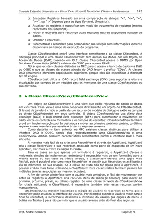 Curso de Extensão Universitária – Visual C++, Microsoft Foundation Classes – Fundamentos      142

       !"   Encontrar Registros baseado em uma comparação de strings: "<", "<=", "=",
            ">=", ou " >" (Apenas para os tipos Dynaset, Snapshot).
       !"   Atualizar os registros e especificar um modo de travamento de registros (menos
            recordsets tipo Snapshot).
       !"   Filtrar o recordset para restringir quais registros estarão disponíveis na base de
            dados.
       !"   Ordenar o recordset.
       !"   Parametrizar o recordset para personalizar sua seleção com informações somente
            disponíveis em tempo de execução do programa.

       Classe CDaoRecordset provê uma interface semelhante a da classe CRecordset. A
diferença principal é uma classe CDaoRecordset tem acesso aos dados por um Objeto de
Acesso de Dados (DAO) baseado em OLE. Classe CRecordset acessa o DBMS por Open
Database Connectivity (ODBC) e driver de ODBC para aquele DBMS.
       Notar que existem classes distintas na MFC para o acesso a banco de dados via DAO
ou ODBC e que as classes de acesso através do DAO levam o prefixo "CDao". As classes
DAO geralmente oferecem capacidades superiores porque elas são específicas à Microsoft
Jet DB engine.
       CDaoRecordset utiliza a DAO record field exchange (DFX) para suportar a leitura e
atualização dos campos de um registro para os membros de uma classe CDaoRecordset ou
sua derivada.


3 A Classe CRecordView/CDaoRecordView

        Um objeto de CDaoRecordView é uma view que exibe registros de banco de dados
em controles. Essa view é uma form conectada diretamente um objeto de CDaoRecordset.
O layout da janela é criado a partir de um recurso de modelo de diálogo e exibe os campos
do objeto CDaoRecordset em seus controles. O objeto CDaoRecordView usa dialog data
exchange (DDX) e DAO record field exchange (DFX) para automatizar o movimento de
dados entre os controles no formulário e os campos do recordset. CDaoRecordView também
provê um implementação padrão destinada a mover ao primeiro, próximo, prévio, ou último
registro e uma interface por atualizar à vista o registro corrente.
        Como descrito no item anterior na MFC existem classes distintas para utilizar a
interface DAO e ODBC, sendo elas respectivamente uma CDaoRecordView e uma
CRecordView. Ambas possuem características semelhantes porém a interface DAO é mais
eficiente.
        A maneira mais fácil de se criar uma RecordView é através do AppWizard. AppWizard
cria a classe RecordView e sua recordset associada como parte do esqueleto de um novo
aplicativo, ver mais a frente Exemplo Curso9A.
        Para os casos em que apenas um formulário é requerido, o AppWizard oferece o
meio mais simples de implementar, entretanto é necessário mais de um formulário para a
mesma tabela ou nos casos de várias tabelas, o ClassWizard oferece uma opção mais
flexível, pois é possível criar uma nova RecordView e decidir qual Recordset estará ligado a
ela no momento de sua criação. Se a classe de vista não for criada pelo o AppWizard, é
possível criá-la mais tarde utilizando o ClassWizard. Esta característica também permite ter
múltiplas janelas associadas ao mesmo recordset.
        A fim de tornar a interface com o usuário mais amigável, e fácil de movimentar por
entre os registros o AppWizard cria recursos itens de menu (e toolbar) para mover ao
primeiro, próximo, prévio, ou último registro. Se uma classe derivada de CDaoRecordView
for criada utilizando o ClassWizard, é necessário também criar estes recursos porém
manualmente.
     CDaoRecordView mantém registrado a posição do usuário no recordset de forma que a
RecorView pode atualizar a interface de usuário. Por exemplo quando o usuário move para o
final do recordset, a RecordView desabilita a interface do usuário (as opções de menu e
botões na Toolbar) para não permitir que o usuário avance além do final dos registros.



Prof. André Bernardi                                                             Capítulo 9
 