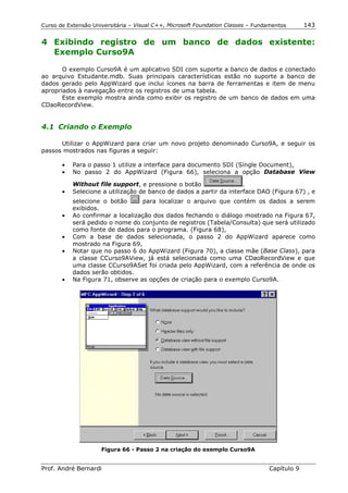 Curso de Extensão Universitária – Visual C++, Microsoft Foundation Classes – Fundamentos      143

4 Exibindo registro de um banco de dados existente:
  Exemplo Curso9A

       O exemplo Curso9A é um aplicativo SDI com suporte a banco de dados e conectado
ao arquivo Estudante.mdb. Suas principais características estão no suporte a banco de
dados gerado pelo AppWizard que inclui ícones na barra de ferramentas e item de menu
apropriados à navegação entre os registros de uma tabela.
       Este exemplo mostra ainda como exibir os registro de um banco de dados em uma
CDaoRecordView.


4.1 Criando o Exemplo

      Utilizar o AppWizard para criar um novo projeto denominado Curso9A, e seguir os
passos mostrados nas figuras a seguir:

       •   Para o passo 1 utilize a interface para documento SDI (Single Document),
       •   No passo 2 do AppWizard (Figura 66), seleciona a opção Database View

           Without file support, e pressione o botão                 .
       •   Selecione a utilização de banco de dados a partir da interface DAO (Figura 67) , e
           selecione o botão      para localizar o arquivo que contém os dados a serem
           exibidos.
       •   Ao confirmar a localização dos dados fechando o diálogo mostrado na Figura 67,
           será pedido o nome do conjunto de registros (Tabela/Consulta) que será utilizado
           como fonte de dados para o programa. (Figura 68),
       •   Com a base de dados selecionada, o passo 2 do AppWizard aparece como
           mostrado na Figura 69,
       •   Notar que no passo 6 do AppWizard (Figura 70), a classe mãe (Base Class), para
           a classe CCurso9AView, já está selecionada como uma CDaoRecordView e que
           uma classe CCurso9ASet foi criada pelo AppWizard, com a referência de onde os
           dados serão obtidos.
       •   Na Figura 71, observe as opções de criação para o exemplo Curso9A.




                     Figura 66 - Passo 2 na criação do exemplo Curso9A


Prof. André Bernardi                                                             Capítulo 9
 
