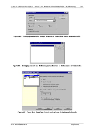 Curso de Extensão Universitária – Visual C++, Microsoft Foundation Classes – Fundamentos      144




   Figura 67 - Diálogo para seleção do tipo de suporte a banco de dados a ser utilizado.




  Figura 68 - Diálogo para seleção da tabela/consulta onde os dados estão armazenados




         Figura 69 - Passo 2 do AppWizard mostrando a base de dados selecionada




Prof. André Bernardi                                                             Capítulo 9
 