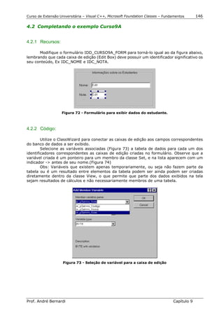 Curso de Extensão Universitária – Visual C++, Microsoft Foundation Classes – Fundamentos      146

4.2 Completando o exemplo Curso9A


4.2.1 Recursos:

      Modifique o formulário IDD_CURSO9A_FORM para torná-lo igual ao da figura abaixo,
lembrando que cada caixa de edição (Edit Box) deve possuir um identificador significativo os
seu conteúdo, Ex IDC_NOME e IDC_NOTA.




                   Figura 72 - Formulário para exibir dados do estudante.



4.2.2 Código:

        Utilize o ClassWizard para conectar as caixas de edição aos campos correspondentes
do banco de dados a ser exibido.
        Selecione as variáveis associadas (Figura 73) a tabela de dados para cada um dos
identificadores correspondentes as caixas de edição criadas no formulário. Observe que a
variável criada é um ponteiro para um membro da classe Set, e na lista aparecem com um
indicador -> antes de seu nome.(Figura 74)
        Obs: Variáveis que existem apenas temporariamente, ou seja não fazem parte da
tabela ou é um resultado entre elementos da tabela podem ser ainda podem ser criadas
diretamente dentro da classe View, o que permite que parte dos dados exibidos na tela
sejam resultados de cálculos e não necessariamente membros de uma tabela.




                    Figura 73 - Seleção de variável para a caixa de edição




Prof. André Bernardi                                                             Capítulo 9
 