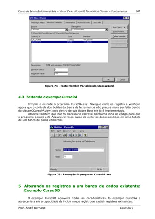 Curso de Extensão Universitária – Visual C++, Microsoft Foundation Classes – Fundamentos      147




                     Figura 74 - Pasta Member Variables do ClassWizard



4.3 Testando o exemplo Curso9A

       Compile e execute o programa Curso9A.exe. Navegue entre os registro e verifique
agora que o controle dos botões da barra de ferramentas não precisa mais ser feito dentro
da classe CCurso9AView, pois dentro de sua classe Base ele já é implementado.
       Observe também que não foi necessário escrever nenhuma linha de código para que
o programa gerado pelo AppWizard fosse capaz de exibir os dados contidos em uma tabela
de um banco de dados comercial.




                       Figura 75 - Execução do programa Curso9A.exe




5 Alterando os registros a um banco de dados existente:
  Exemplo Curso9B

       O exemplo Curso9B aproveita todas as características do exemplo Curso9A e
acrescenta a ele a capacidade de incluir novos registros e excluir registros existentes.

Prof. André Bernardi                                                             Capítulo 9
 