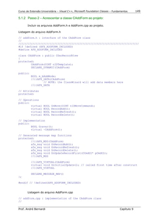 Curso de Extensão Universitária – Visual C++, Microsoft Foundation Classes – Fundamentos      149

5.1.2 Passo 2 – Acrescentar a classe CAddForm ao projeto:

       Incluir os arquivos AddForm.h e AddForm.cpp ao projeto.

Listagem do arquivo AddForm.h

// addform.h : interface of the CAddForm class
//
/////////////////////////////////////////////////////////////////////////////
#if !defined (AFX_ADDFORM_INCLUDED)
#define AFX_ADDFORM_INCLUDED

class CAddForm : public CDaoRecordView
{
protected:
        CAddForm(UINT nIDTemplate);
        DECLARE_DYNAMIC(CAddForm)

public:
          BOOL m_bAddMode;
          //{{AFX_DATA(CAddForm)
                  // NOTE: the ClassWizard will add data members here
          //}}AFX_DATA

// Attributes
protected:

// Operations
public:
        virtual     BOOL   OnMove(UINT nIDMoveCommand);
        virtual     BOOL   RecordAdd();
        virtual     BOOL   RecordRefresh();
        virtual     BOOL   RecordDelete();

// Implementation
public:
        BOOL Gravar();
        virtual ~CAddForm();

// Generated message map functions
protected:
        //{{AFX_MSG(CAddForm)
        afx_msg void OnRecordAdd();
        afx_msg void OnRecordRefresh();
        afx_msg void OnRecordDelete();
        afx_msg void OnUpdateRecordFirst(CCmdUI* pCmdUI);
        //}}AFX_MSG

          //{{AFX_VIRTUAL(CAddForm)
          virtual void OnInitialUpdate(); // called first time after construct
          //}}AFX_VIRTUAL

          DECLARE_MESSAGE_MAP()
};

#endif // !defined(AFX_ADDFORM_INCLUDED)


       Listagem do arquivo AddForm.cpp

// addform.cpp : implementation of the CAddForm class
//

Prof. André Bernardi                                                             Capítulo 9
 