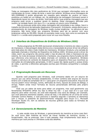 Curso de Extensão Universitária – Visual C++, Microsoft Foundation Classes – Fundamentos      15

Todas as mensagens têm dois parâmetros de 32-bit que carregam informações como as
coordenadas do cursor, código da tecla, e assim por adiante. Windows envia mensagens de
WM_COMMAND à janela apropriada em resposta para seleções do usuário no menu,
pressiona um botão em um diálogo, etc. Os parâmetros da mensagem Command variam e
dependendo layout do menu da janela. Você pode definir suas próprias mensagens que seu
programa pode enviar a qualquer janela no desktop. Estas mensagens definidas pelo
usuário na verdade fazem com que o C++ se pareça um pouco como Smalltalk.
       Não se preocupe ainda como estas mensagens são conectadas a seu código. Isso é o
trabalho da Estrutura de Aplicação (Application Framework). Entretanto, esteja atento que o
processamento de mensagens do Windows impõe muitas exigências na estrutura de seu
programa. Não tente forçar seu programa Windows para ele se parecer com seus
programas velhos de MS-DOS. Estude os exemplos neste curso, bem como os exemplos do
Visual C++ e então estrá preparado para iniciar em sua nova filosofia.


1.2 Interface de Dispositivos de Gráficos do Windows (GDI)

       Muitos programas de MS-DOS escreveram diretamente à memória de vídeo e a porta
de impressora. A desvantagem desta técnica era a necessidade de prover driver de software
para toda placa de vídeo e todo modelo de impressora. Windows introduziu uma camada de
abstração chamada a Interface de Dispositivo de Gráficos (GDI). Windows provê o driver de
vídeo, assim seu programa não precisa saber o tipo de placa de vídeo e impressora de seu
sistema. Ao invés de acessar diretamente o hardware, seu programa chama funções da GDI
que referencia uma estrutura de dados chamada um contexto de dispositivo. Windows
mapeia a estrutura de contexto de dispositivo para um dispositivo físico que reconhece as
instruções de entrada/saída apropriadas. A GDI é quase tão rápida quanto o acesso direto
de vídeo, e permite a diferentes aplicações escritas para Windows compartilhar a exibição
na tela.


1.3 Programação Baseada em Recursos

      Quando você programa para Windows, você armazena dados em um arquivo de
recurso que usa vários formatos estabelecidos. O linker combina este arquivo de recurso
binário com a saída do compilador de C++ para gerar um programa executável. Arquivos de
recurso podem incluir bitmaps, ícones, definições de menu, layouts de caixas de diálogo, e
strings. Podem ainda incluir formatos de recurso personalizado definidos pelo próprio
usuário.
      Você usa um editor de texto para editar um programa, mas você geralmente usa
ferramentas WYSIWYG (What You See Is What You Get - o que você vê é o que você
adquire) para editar recursos. Se você está dispondo uma caixa de diálogo, por exemplo,
que você seleciona elementos (botões, caixas de lista, e 50 adiante) de um array de ícones
chamado Control Palette, e você posiciona e classifica segundo o tamanho os elementos
com o mouse. O ambiente de desenvolvimento integrado para Visual C++, Microsoft
Developer Studio 97, tem os editores de recursos gráficos para todos os formatos de
recurso padrões.


1.4 Gerenciamento de Memória

      A cada versão nova do Windows, o gerenciamento de memória se torna mais fácil.
Se você ouviu falar histórias de horror de travar handles de memória, thunks, e
burgermaster, não se preocupe. Isso é tudo passado. Hoje simplesmente você aloca a
memória que você precisa e o Windows cuida dos detalhes.




Prof. André Bernardi                                                             Capítulo 1
 