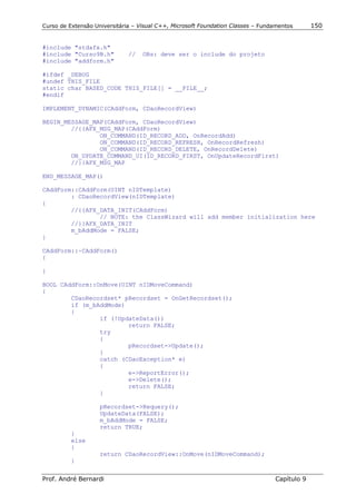 Curso de Extensão Universitária – Visual C++, Microsoft Foundation Classes – Fundamentos      150


#include "stdafx.h"
#include "Curso9B.h"          //   OBs: deve ser o include do projeto
#include "addform.h"

#ifdef _DEBUG
#undef THIS_FILE
static char BASED_CODE THIS_FILE[] = __FILE__;
#endif

IMPLEMENT_DYNAMIC(CAddForm, CDaoRecordView)

BEGIN_MESSAGE_MAP(CAddForm, CDaoRecordView)
        //{{AFX_MSG_MAP(CAddForm)
                ON_COMMAND(ID_RECORD_ADD, OnRecordAdd)
                ON_COMMAND(ID_RECORD_REFRESH, OnRecordRefresh)
                ON_COMMAND(ID_RECORD_DELETE, OnRecordDelete)
        ON_UPDATE_COMMAND_UI(ID_RECORD_FIRST, OnUpdateRecordFirst)
        //}}AFX_MSG_MAP

END_MESSAGE_MAP()

CAddForm::CAddForm(UINT nIDTemplate)
        : CDaoRecordView(nIDTemplate)
{
        //{{AFX_DATA_INIT(CAddForm)
                // NOTE: the ClassWizard will add member initialization here
        //}}AFX_DATA_INIT
        m_bAddMode = FALSE;
}

CAddForm::~CAddForm()
{

}

BOOL CAddForm::OnMove(UINT nIDMoveCommand)
{
        CDaoRecordset* pRecordset = OnGetRecordset();
        if (m_bAddMode)
        {
                if (!UpdateData())
                        return FALSE;
                try
                {
                        pRecordset->Update();
                }
                catch (CDaoException* e)
                {
                        e->ReportError();
                        e->Delete();
                        return FALSE;
                }

                    pRecordset->Requery();
                    UpdateData(FALSE);
                    m_bAddMode = FALSE;
                    return TRUE;
          }
          else
          {
                    return CDaoRecordView::OnMove(nIDMoveCommand);
          }


Prof. André Bernardi                                                             Capítulo 9
 
