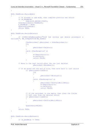 Curso de Extensão Universitária – Visual C++, Microsoft Foundation Classes – Fundamentos      151

}

BOOL CAddForm::RecordAdd()
{
        // If already in add mode, then complete previous new record
        if (m_bAddMode)
                OnMove(ID_RECORD_FIRST);
        OnGetRecordset()->AddNew();
        m_bAddMode = TRUE;
        UpdateData(FALSE);
        return TRUE;
}

BOOL CAddForm::RecordDelete()
{
        if (IDYES==AfxMessageBox("Você tem certeza que deseja prosseguir a
exclusão?", MB_ICONQUESTION|MB_YESNO))
        {
                CDaoRecordset* pRecordset = OnGetRecordset();
                try
                {
                        pRecordset->Delete();
                }
                catch (CDaoException* e)
                {
                        e->ReportError();
                        e->Delete();
                        return FALSE;
                }

          // Move to the next record after the one just deleted
                          pRecordset->MoveNext();

          // If we moved off the end of file, then move back to last record
                  if (pRecordset->IsEOF())
                          try
                          {
                                  pRecordset->MoveLast();
                          }
                          catch (CDaoException* e)
                          {
                                  pRecordset->SetFieldNull(NULL);
                                  e->ReportError();
                                  e->Delete();
                                  return FALSE;
                          }

                    // If the recordset is now empty, then clear the fields
                    // left over from the deleted record
                    if (pRecordset->IsBOF())
                    {
                            pRecordset->SetFieldNull(NULL);
                    }

                  UpdateData(FALSE);
          }
          return TRUE;
}


BOOL CAddForm::RecordRefresh()
{
        if (m_bAddMode == TRUE)


Prof. André Bernardi                                                             Capítulo 9
 