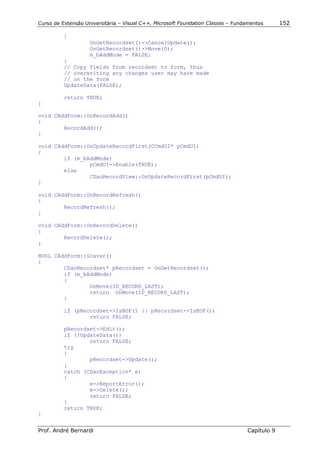 Curso de Extensão Universitária – Visual C++, Microsoft Foundation Classes – Fundamentos      152

          {
                    OnGetRecordset()->CancelUpdate();
                    OnGetRecordset()->Move(0);
                    m_bAddMode = FALSE;
          }
          // Copy fields from recordset to form, thus
          // overwriting any changes user may have made
          // on the form
          UpdateData(FALSE);

          return TRUE;
}

void CAddForm::OnRecordAdd()
{
        RecordAdd();
}

void CAddForm::OnUpdateRecordFirst(CCmdUI* pCmdUI)
{
        if (m_bAddMode)
                pCmdUI->Enable(TRUE);
        else
                CDaoRecordView::OnUpdateRecordFirst(pCmdUI);
}

void CAddForm::OnRecordRefresh()
{
        RecordRefresh();
}

void CAddForm::OnRecordDelete()
{
        RecordDelete();
}

BOOL CAddForm::Gravar()
{
        CDaoRecordset* pRecordset = OnGetRecordset();
        if (m_bAddMode)
        {
                OnMove(ID_RECORD_LAST);
                return OnMove(ID_RECORD_LAST);
        }

          if (pRecordset->IsBOF() || pRecordset->IsEOF())
                  return FALSE;

          pRecordset->Edit();
          if (!UpdateData())
                  return FALSE;
          try
          {
                  pRecordset->Update();
          }
          catch (CDaoException* e)
          {
                  e->ReportError();
                  e->Delete();
                  return FALSE;
          }
          return TRUE;
}


Prof. André Bernardi                                                             Capítulo 9
 