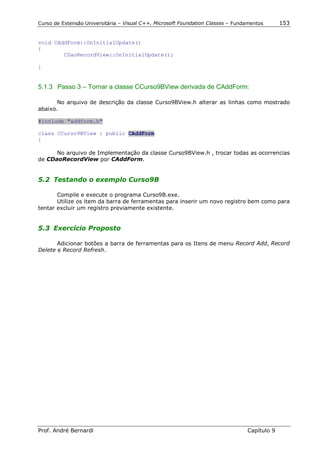 Curso de Extensão Universitária – Visual C++, Microsoft Foundation Classes – Fundamentos      153


void CAddForm::OnInitialUpdate()
{
        CDaoRecordView::OnInitialUpdate();

}


5.1.3 Passo 3 – Tornar a classe CCurso9BView derivada de CAddForm:

       No arquivo de descrição da classe Curso9BView.h alterar as linhas como mostrado
abaixo.

#include "addform.h"

class CCurso9BView : public CAddForm
{

      No arquivo de Implementação da classe Curso9BView.h , trocar todas as ocorrencias
de CDaoRecordView por CAddForm.


5.2 Testando o exemplo Curso9B

       Compile e execute o programa Curso9B.exe.
       Utilize os item da barra de ferramentas para inserir um novo registro bem como para
tentar excluir um registro previamente existente.


5.3 Exercício Proposto

       Adicionar botões a barra de ferramentas para os Itens de menu Record Add, Record
Delete e Record Refresh.




Prof. André Bernardi                                                             Capítulo 9
 