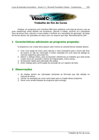 Curso de Extensão Universitária – Visual C++, Microsoft Foundation Classes – Fundamentos   154




                            Trabalho de fim de Curso

       Projetar um programa com interface MDI para cadastrar uma lista de alunos, com as
suas respectivas notas obtidas nos bimestres, calcular a média, verificar se o estudante
ficou de prova final, calcular a nova média e verificar se o estudante foi aprovado. As listas
de alunos devem ser gravadas em disco com um arquivo que seja "NomeDisciplina.10A".


1 Características adicionais ao programa proposto:

       O programa a ser criado deve possuir pelo menos as características listadas abaixo:

       1. Criar uma opção de menu para calcular a nota necessária para o aluno não ficar
          de exame ou não ser reprovado. E exibir resultado em uma caixa de diálogo ou
          controle específico para este fim.
       2. Alterar o diálogo Sobre, para acrescentar referências ao trabalho que está sendo
          criado como por exemplo o Nome do Programador, entre outras.
       3. Acrescentar opção para alteração dos dados.
       4. Exibir diálogo para confirmação de exclusão de um registro da lista.


2 Observações

       1. As médias devem ser calculadas utilizando as fórmulas que são obtidas no
          manual do aluno.
       2. Utilizar os exemplos do curso como base para a criação desse programa.
       3. Gerar uma versão Release do programa para entrega.




                                                                       Trabalho de fim de curso
 
