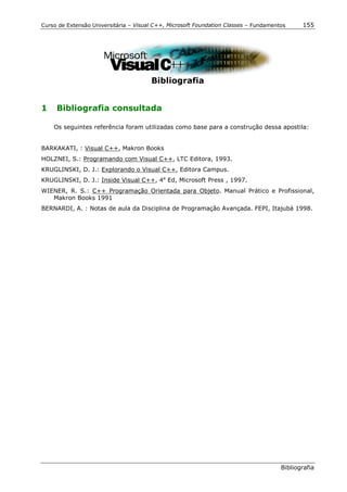 Curso de Extensão Universitária – Visual C++, Microsoft Foundation Classes – Fundamentos     155




                                       Bibliografia


1    Bibliografia consultada

    Os seguintes referência foram utilizadas como base para a construção dessa apostila:


BARKAKATI, : Visual C++, Makron Books
HOLZNEI, S.: Programando com Visual C++, LTC Editora, 1993.
KRUGLINSKI, D. J.: Explorando o Visual C++, Editora Campus.
KRUGLINSKI, D. J.: Inside Visual C++, 4a Ed, Microsoft Press , 1997.
WIENER, R. S.: C++ Programação Orientada para Objeto. Manual Prático e Profissional,
   Makron Books 1991
BERNARDI, A. : Notas de aula da Disciplina de Programação Avançada. FEPI, Itajubá 1998.




                                                                                      Bibliografia
 