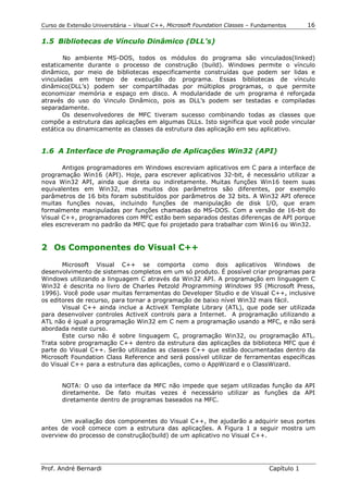 Curso de Extensão Universitária – Visual C++, Microsoft Foundation Classes – Fundamentos      16

1.5 Bibliotecas de Vínculo Dinâmico (DLL’s)

       No ambiente MS-DOS, todos os módulos do programa são vinculados(linked)
estaticamente durante o processo de construção (build). Windows permite o vínculo
dinâmico, por meio de bibliotecas especificamente construídas que podem ser lidas e
vinculadas em tempo de execução do programa. Essas bibliotecas de vínculo
dinâmico(DLL’s) podem ser compartilhadas por múltiplos programas, o que permite
economizar memória e espaço em disco. A modularidade de um programa é reforçada
através do uso do Vinculo Dinâmico, pois as DLL’s podem ser testadas e compiladas
separadamente.
       Os desenvolvedores de MFC tiveram sucesso combinando todas as classes que
compõe a estrutura das aplicações em algumas DLLs. Isto significa que você pode vincular
estática ou dinamicamente as classes da estrutura das aplicação em seu aplicativo.


1.6 A Interface de Programação de Aplicações Win32 (API)

       Antigos programadores em Windows escreviam aplicativos em C para a interface de
programação Win16 (API). Hoje, para escrever aplicativos 32-bit, é necessário utilizar a
nova Win32 API, ainda que direta ou indiretamente. Muitas funções Win16 teem suas
equivalentes em Win32, mas muitos dos parâmetros são diferentes, por exemplo
parâmetros de 16 bits foram substituídos por parâmetros de 32 bits. A Win32 API oferece
muitas funções novas, incluindo funções de manipulação de disk I/O, que eram
formalmente manipuladas por funções chamadas do MS-DOS. Com a versão de 16-bit do
Visual C++, programadores com MFC estão bem separados destas diferenças de API porque
eles escreveram no padrão da MFC que foi projetado para trabalhar com Win16 ou Win32.


2 Os Componentes do Visual C++

       Microsoft Visual C++ se comporta como dois aplicativos Windows de
desenvolvimento de sistemas completos em um só produto. É possível criar programas para
Windows utilizando a linguagem C através da Win32 API. A programação em linguagem C
Win32 é descrita no livro de Charles Petzold Programming Windows 95 (Microsoft Press,
1996). Você pode usar muitas ferramentas do Developer Studio e de Visual C++, inclusive
os editores de recurso, para tornar a programação de baixo nível Win32 mais fácil.
       Visual C++ ainda inclue a ActiveX Template Library (ATL), que pode ser utilizada
para desenvolver controles ActiveX controls para a Internet. A programação utilizando a
ATL não é igual a programação Win32 em C nem a programação usando a MFC, e não será
abordada neste curso.
       Este curso não é sobre linguagem C, programação Win32, ou programação ATL.
Trata sobre programação C++ dentro da estrutura das aplicações da biblioteca MFC que é
parte do Visual C++. Serão utilizadas as classes C++ que estão documentadas dentro da
Microsoft Foundation Class Reference and será possível utilizar de ferramentas específicas
do Visual C++ para a estrutura das aplicações, como o AppWizard e o ClassWizard.


       NOTA: O uso da interface da MFC não impede que sejam utilizadas função da API
       diretamente. De fato muitas vezes é necessário utilizar as funções da API
       diretamente dentro de programas baseados na MFC.


       Um avaliação dos componentes do Visual C++, lhe ajudarão a adquirir seus portes
antes de você comece com a estrutura das aplicações. A Figura 1 a seguir mostra um
overview do processo de construção(build) de um aplicativo no Visual C++.




Prof. André Bernardi                                                             Capítulo 1
 