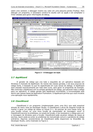 Curso de Extensão Universitária – Visual C++, Microsoft Foundation Classes – Fundamentos      20

sobre uma variável, o debugger mostra seu valor em uma pequena janela (Tooltip). Para
debugar um programa, é necessário construí-lo (build) com as opção e de compilador e
linker setadas para gerar informações de debug.




                                Figura 3 – O Debugger em Ação


2.7 AppWizard

       O gerador de código que cria todo o esqueleto de um aplicativo baseado em
Windows é chamado de AppWizard. Os nomes das classes geradas, e de seus arquivos de
código fonte, é baseado no que foi especificado em suas caixas de diálogo. O AppWizard
será utilizado exaustivamente por todo este curso, para gerar os programas de exemplo.
Não confunda o AppWizard com os antigos geradores de código, que geravam todo o código
para um aplicativo. O código gerado pelo AppWizard minimalista; a funcionalidade está
dentro das classes bases da application Framework. O AppWizard permite que você inicialize
uma aplicação nova rapidamente.


2.8 ClassWizard

       ClassWizard é um programa (implementado como uma DLL) que está acessível
através do menu View do Developer Studio. O ClassWizard o alivia da maçante função de
manter e gerar um código de classe no Visual C++. Se precisar de uma classe nova, de
uma função virtual, ou uma nova função de manipulador de mensagem nova? O
ClassWizard escreve os protótipos, os corpos de função, e (se necessário) o código para unir
a mensagem do Windows para a função. ClassWizard pode atualizar códigos de classe já
escritos, assim pode-se evitar os problemas de manutenção comum a geradores de código
ordinários. Algumas características do ClassWizard estão disponíveis na WizardBar do
Developer Studio, como mostrado na Figura 2.

Prof. André Bernardi                                                             Capítulo 1
 