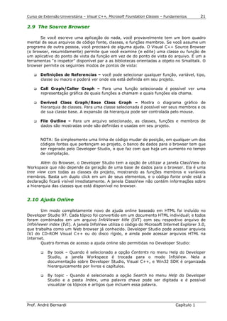 Curso de Extensão Universitária – Visual C++, Microsoft Foundation Classes – Fundamentos      21

2.9 The Source Browser

      Se você escreve uma aplicação do nada, você provavelmente tem um bom quadro
mental de seus arquivos de código fonte, classes, e funções membros. Se você assume um
programa de outra pessoa, você precisará de alguma ajuda. O Visual C++ Source Browser
(o browser, resumidamente) permite que você examine (e edite) uma classe ou função de
um aplicativo do ponto de vista da função em vez de do ponto de vista do arquivo. É um a
ferramentas “o inspetor” disponível par a as bibliotecas orientadas a objeto no Smalltalk. O
browser permite os seguintes modos de pontos de vista:

   !" Definições  de Referencias – você pode selecionar qualquer função, variável, tipo,
       classe ou macro e poderá ver onde ela está definida em seu projeto.

   !" Call  Graph/Caller Graph – Para uma função selecionada é possível ver uma
       representação gráfica de quais funções a chamam e quais funções ela chama.

   !" Derived    Class Graph/Base Class Graph – Mostra o diagrama gráfico de
       hierarquia de classes. Para uma classe selecionada é possível ver seus membros e os
       de sua classe base. A expansão da hierarquia pode ser controlada pelo mouse.

   !" File Outline – Para um arquivo selecionado, as classes, funções e membros de
       dados são mostradas onde são definidas e usadas em seu projeto.


       NOTA: Se simplesmente uma linha de código mudar de posição, em qualquer um dos
       códigos fontes que pertençam ao projeto, o banco de dados para o browser tem que
       ser regerado pelo Developer Studio, o que faz com que haja um aumento no tempo
       de compilação.

       Além do Browser, o Developer Studio tem a opção de utilizar a janela ClassView do
Workspace que não depende da geração de uma base de dados para o browser. Ela é uma
tree view com todas as classes do projeto, mostrando as funções membros e variáveis
membros. Basta um duplo click em um de seus elementos, e o código fonte onde está a
declaração ficará visível imediatamente. A janela ClassView não contém informações sobre
a hierarquia das classes que está disponível no browser.


2.10 Ajuda Online

       Um modo completamente novo de ajuda online baseado em HTML foi incluído no
Developer Studio 97. Cada tópico foi convertido em um documento HTML individual; e todos
foram combinados em um arquivo InfoViewer title (IVT) com seu respectivo arquivo de
InfoViewer index (IVI). A janela InfoView utiliza o código do Microsoft Internet Explorer 3.0,
que trabalha como um Web browser já conhecido. Developer Studio pode acessar arquivos
IVI do CD-ROM Visual C++ ou do disco rígido, e ainda pode acessar arquivos HTML na
Internet.
       Quatro formas de acesso a ajuda online são permitidas no Developer Studio:

       !"   By book – Quando é selecionado a opção Contents no menu Help do Developer
            Studio, a janela Workspace é trocada para o modo InfoView. Nela a
            documentação sobre Developer Studio, Visual C++, e Win32 SDK é organizada
            hierarquicamente por livros e capítulos.

       !"   By topic - Quando é selecionado a opção Search no menu Help do Developer
            Studio e a pasta Index, uma palavra chave pode ser digitada e é possível
            visualizar os tópicos e artigos que incluem essa palavra.




Prof. André Bernardi                                                             Capítulo 1
 