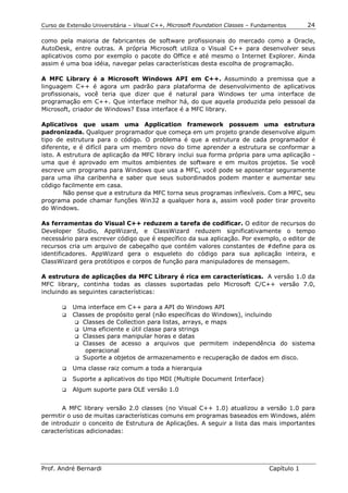 Curso de Extensão Universitária – Visual C++, Microsoft Foundation Classes – Fundamentos      24

como pela maioria de fabricantes de software profissionais do mercado como a Oracle,
AutoDesk, entre outras. A própria Microsoft utiliza o Visual C++ para desenvolver seus
aplicativos como por exemplo o pacote do Office e até mesmo o Internet Explorer. Ainda
assim é uma boa idéia, navegar pelas características desta escolha de programação.

A MFC Library é a Microsoft Windows API em C++. Assumindo a premissa que a
linguagem C++ é agora um padrão para plataforma de desenvolvimento de aplicativos
profissionais, você teria que dizer que é natural para Windows ter uma interface de
programação em C++. Que interface melhor há, do que aquela produzida pelo pessoal da
Microsoft, criador de Windows? Essa interface é a MFC library.

Aplicativos que usam uma Application framework possuem uma estrutura
padronizada. Qualquer programador que começa em um projeto grande desenvolve algum
tipo de estrutura para o código. O problema é que a estrutura de cada programador é
diferente, e é difícil para um membro novo do time aprender a estrutura se conformar a
isto. A estrutura de aplicação da MFC library inclui sua forma própria para uma aplicação -
uma que é aprovado em muitos ambientes de software e em muitos projetos. Se você
escreve um programa para Windows que usa a MFC, você pode se aposentar seguramente
para uma ilha caribenha e saber que seus subordinados podem manter e aumentar seu
código facilmente em casa.
        Não pense que a estrutura da MFC torna seus programas inflexíveis. Com a MFC, seu
programa pode chamar funções Win32 a qualquer hora a, assim você poder tirar proveito
do Windows.

As ferramentas do Visual C++ reduzem a tarefa de codificar. O editor de recursos do
Developer Studio, AppWizard, e ClassWizard reduzem significativamente o tempo
necessário para escrever código que é específico da sua aplicação. Por exemplo, o editor de
recursos cria um arquivo de cabeçalho que contém valores constantes de #define para os
identificadores. AppWizard gera o esqueleto do código para sua aplicação inteira, e
ClassWizard gera protótipos e corpos de função para manipuladores de mensagem.

A estrutura de aplicações da MFC Library é rica em características. A versão 1.0 da
MFC library, continha todas as classes suportadas pelo Microsoft C/C++ versão 7.0,
incluindo as seguintes características:

       !" Uma interface em C++ para a API do Windows API
       !" Classes de propósito geral (não específicas do Windows), incluindo
           !"Classes de Collection para listas, arrays, e maps
           !"Uma eficiente e útil classe para strings
           !"Classes para manipular horas e datas
           !"Classes de acesso a arquivos que permitem independência do sistema
              operacional
           !"Suporte a objetos de armazenamento e recuperação de dados em disco.

       !"   Uma classe raiz comum a toda a hierarquia
       !"   Suporte a aplicativos do tipo MDI (Multiple Document Interface)
       !"   Algum suporte para OLE versão 1.0


       A MFC library versão 2.0 classes (no Visual C++ 1.0) atualizou a versão 1.0 para
permitir o uso de muitas características comuns em programas baseados em Windows, além
de introduzir o conceito de Estrutura de Aplicações. A seguir a lista das mais importantes
características adicionadas:




Prof. André Bernardi                                                             Capítulo 1
 