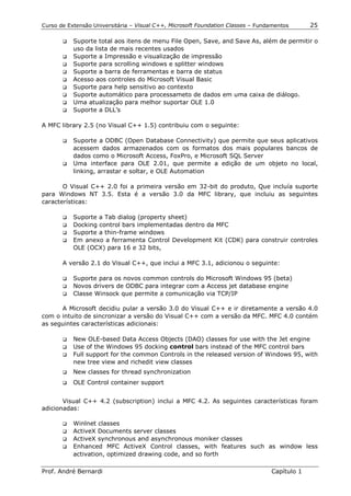 Curso de Extensão Universitária – Visual C++, Microsoft Foundation Classes – Fundamentos      25

       !" Suporte total aos itens de menu File Open, Save, and Save As, além de permitir o
          uso da lista de mais recentes usados
       !" Suporte a Impressão e visualização de impressão
       !" Suporte para scrolling windows e splitter windows
       !" Suporte a barra de ferramentas e barra de status
       !" Acesso aos controles do Microsoft Visual Basic
       !" Suporte para help sensitivo ao contexto
       !" Suporte automático para processameto de dados em uma caixa de diálogo.
       !" Uma atualização para melhor suportar OLE 1.0
       !" Suporte a DLL’s


A MFC library 2.5 (no Visual C++ 1.5) contribuiu com o seguinte:

       !" Suporte a ODBC (Open Database Connectivity) que permite que seus aplicativos
          acessem dados armazenados com os formatos dos mais populares bancos de
          dados como o Microsoft Access, FoxPro, e Microsoft SQL Server
       !" Uma interface para OLE 2.01, que permite a edição de um objeto no local,
          linking, arrastar e soltar, e OLE Automation

       O Visual C++ 2.0 foi a primeira versão em 32-bit do produto, Que incluía suporte
para Windows NT 3.5. Esta é a versão 3.0 da MFC library, que incluiu as seguintes
características:

       !" Suporte a Tab dialog (property sheet)
       !" Docking control bars implementadas dentro da MFC
       !" Suporte a thin-frame windows
       !" Em anexo a ferramenta Control Development Kit (CDK) para construir controles
          OLE (OCX) para 16 e 32 bits,

       A versão 2.1 do Visual C++, que inclui a MFC 3.1, adicionou o seguinte:

       !" Suporte para os novos common controls do Microsoft Windows 95 (beta)
       !" Novos drivers de ODBC para integrar com a Access jet database engine
       !" Classe Winsock que permite a comunicação via TCP/IP


      A Microsoft decidiu pular a versão 3.0 do Visual C++ e ir diretamente a versão 4.0
com o intuito de sincronizar a versão do Visual C++ com a versão da MFC. MFC 4.0 contém
as seguintes características adicionais:

       !" New OLE-based Data Access Objects (DAO) classes for use with the Jet engine
       !" Use of the Windows 95 docking control bars instead of the MFC control bars
       !" Full support for the common Controls in the released version of Windows 95, with
          new tree view and richedit view classes
       !"   New classes for thread synchronization
       !"   OLE Control container support


       Visual C++ 4.2 (subscription) inclui a MFC 4.2. As seguintes características foram
adicionadas:

       !" Winlnet classes
       !" ActiveX Documents server classes
       !" ActiveX synchronous and asynchronous moniker classes
       !" Enhanced MFC ActiveX Control classes, with features such as window less
          activation, optimized drawing code, and so forth

Prof. André Bernardi                                                             Capítulo 1
 