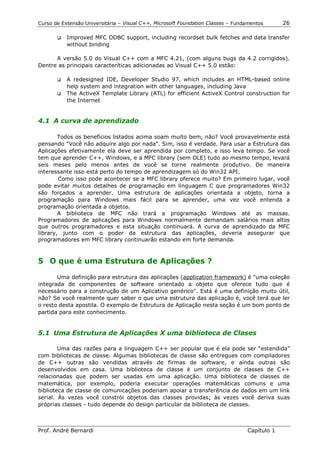 Curso de Extensão Universitária – Visual C++, Microsoft Foundation Classes – Fundamentos      26

       !"   Improved MFC ODBC support, including recordset bulk fetches and data transfer
            without binding

      A versão 5.0 do Visual C++ com a MFC 4.21, (com alguns bugs da 4.2 corrigidos).
Dentre as principais caracteríticas adicionadas ao Visual C++ 5.0 estão:

       !" A redesigned IDE, Developer Studio 97, which includes an HTML-based online
          help system and integration with other languages, including Java
       !" The ActiveX Template Library (ATL) for efficient ActiveX Control construction for
          the Internet


4.1 A curva de aprendizado

        Todos os benefícios listados acima soam muito bem, não? Você provavelmente está
pensando "Você não adquire algo por nada". Sim, isso é verdade. Para usar a Estrutura das
Aplicações efetivamente ela deve ser aprendida por completo, e isso leva tempo. Se você
tem que aprender C++, Windows, e a MFC library (sem OLE) tudo ao mesmo tempo, levará
seis meses pelo menos antes de você se torne realmente produtivo. De maneira
interessante isso está perto do tempo de aprendizagem só do Win32 API.
        Como isso pode acontecer se a MFC library oferece muito? Em primeiro lugar, você
pode evitar muitos detalhes de programação em linguagem C que programadores Win32
são forçados a aprender. Uma estrutura de aplicações orientada a objeto, torna a
programação para Windows mais fácil para se aprender, uma vez você entenda a
programação orientada a objetos.
        A biblioteca de MFC não trará a programação Windows até as massas.
Programadores de aplicações para Windows normalmente demandam salários mais altos
que outros programadores e esta situação continuará. A curva de aprendizado da MFC
library, junto com o poder da estrutura das aplicações, deveria assegurar que
programadores em MFC library continuarão estando em forte demanda.



5 O que é uma Estrutura de Aplicações ?

       Uma definição para estrutura das aplicações (application framework) é "uma coleção
integrada de componentes de software orientado a objeto que oferece tudo que é
necessário para a construção de um Aplicativo genérico". Está é uma definição muito útil,
não? Se você realmente quer saber o que uma estrutura das aplicação é, você terá que ler
o resto desta apostila. O exemplo de Estrutura de Aplicação nesta seção é um bom ponto de
partida para este conhecimento.


5.1 Uma Estrutura de Aplicações X uma biblioteca de Clases

        Uma das razões para a linguagem C++ ser popular que é ela pode ser “estendida”
com bibliotecas de classe. Algumas bibliotecas de classe são entregues com compiladores
de C++ outras são vendidas através de firmas de software, e ainda outras são
desenvolvidos em casa. Uma biblioteca de classe é um conjunto de classes de C++
relacionadas que podem ser usadas em uma aplicação. Uma biblioteca de classes de
matemática, por exemplo, poderia executar operações matemáticas comuns e uma
biblioteca de classe de comunicações poderiam apoiar a transferência de dados em um link
serial. Às vezes você constrói objetos das classes providas; às vezes você deriva suas
próprias classes - tudo depende do design particular da biblioteca de classes.



Prof. André Bernardi                                                             Capítulo 1
 