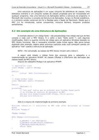 Curso de Extensão Universitária – Visual C++, Microsoft Foundation Classes – Fundamentos      27

        Uma estrutura de aplicações é um super conjunto de bibliotecas de classes. Uma
biblioteca ordinária é um conjunto isolado de classes projetada para ser incorporada em
qualquer programa, mas uma Estrutura de Aplicações define a estrutura do programa. A
Microsoft não inventou o conceito de Estrutura de Aplicações. Surgiu no Mundo acadêmico,
e a primeira versão comercial era foi a MacApp para o Apple da Macintosh. Desde que a
MFC 2.0 foi introduzida, outras companhias, inclusive Borland, lançaram produtos
semelhantes.


5.2 Um exemplo de uma Estrutura de Aplicações

        O exemplo abaixo é um código fonte - não pseudocódigo mas código real que de fato
compila e roda com a MFC library. É o velho e bom "Hello world !”, com algumas
modificações. Está é a quantia mínima de código para um aplicativo Windows baseado na
MFC library funcionar. Não é necessário entender todas linhas agora. Não perca tempo
digitando este exemplo, espere pelos próximos capítulos onde você começará usando um
aplicativo "real" usando a estrutura de aplicação.

       NOTA : Por convenção, as classes da MFC library iniciam com a letra C.

       A seguir está listado o código fonte dos arquivos para o cabeçalho e a
implementação do aplicativo MYAPP. As classes CMyApp e CMyFrame são derivadas das
classes bases da MFC library.
       Arquivo de cabeçalho MyApp.h do aplicativo MYAPP:

// application class
class CMyApp : public CWinApp
{
public:
        virtual BOOL InitInstance(); 1;
};

// frame window class
class CMyFrame: public CFramewnd
{
public:
        CMyFrame( );
protected:
        // “afx_msg” indica que as próximas duas funções fazem parte
        // do sistema de controle de mensagens da MFC.
        afx_msg void OnLButtonDown(UINT nFlags, CPoint point);
        afx_msg void OnPaint();
};

       Este é o arquivo de implementação do primeiro exemplo.

#include <afxwin.h> // biblioteca da MFC onde estão declaradas as classes
bases
#include “myapp.h”

CMyApp theApp;

BOOL CMyApp::InitInstance()
{
        m_pManWnd = new CMyFrame();
        m_pManWnd->ShowWindow(m_nCmdShow);
        m_pManWnd->UpdateWindow();
        return TRUE;
}

Prof. André Bernardi                                                             Capítulo 1
 