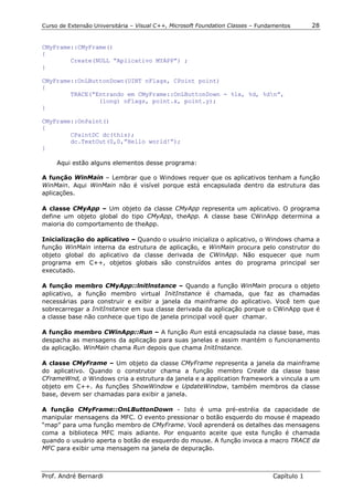 Curso de Extensão Universitária – Visual C++, Microsoft Foundation Classes – Fundamentos      28


CMyFrame::CMyFrame()
{
        Create(NULL “Aplicativo MYAPP”) ;
}

CMyFrame::OnLButtonDown(UINT nFlags, CPoint point)
{
        TRACE(“Entrando em CMyFrame::OnLButtonDown - %lx, %d, %dn”,
                (long) nFlags, point.x, point.y);
}

CMyFrame::OnPaint()
{
        CPaintDC dc(this);
        dc.TextOut(0,0,”Hello world!”);
}

     Aqui estão alguns elementos desse programa:

A função WinMain – Lembrar que o Windows requer que os aplicativos tenham a função
WinMain. Aqui WinMain não é visível porque está encapsulada dentro da estrutura das
aplicações.

A classe CMyApp – Um objeto da classe CMyApp representa um aplicativo. O programa
define um objeto global do tipo CMyApp, theApp. A classe base CWinApp determina a
maioria do comportamento de theApp.

Inicialização do aplicativo – Quando o usuário inicializa o aplicativo, o Windows chama a
função WinMain interna da estrutura de aplicação, e WinMain procura pelo construtor do
objeto global do aplicativo da classe derivada de CWinApp. Não esquecer que num
programa em C++, objetos globais são construídos antes do programa principal ser
executado.

A função membro CMyApp::lnitlnstance – Quando a função WinMain procura o objeto
aplicativo, a função membro virtual InitInstance é chamada, que faz as chamadas
necessárias para construir e exibir a janela da mainframe do aplicativo. Você tem que
sobrecarregar a InitInstance em sua classe derivada da aplicação porque o CWinApp que é
a classe base não conhece que tipo de janela principal você quer chamar.

A função membro CWinApp::Run – A função Run está encapsulada na classe base, mas
despacha as mensagens da aplicação para suas janelas e assim mantém o funcionamento
da aplicação. WinMain chama Run depois que chama InitInstance.

A classe CMyFrame – Um objeto da classe CMyFrame representa a janela da mainframe
do aplicativo. Quando o construtor chama a função membro Create da classe base
CFrameWnd, o Windows cria a estrutura da janela e a application framework a vincula a um
objeto em C++. As funções ShowWindow e UpdateWindow, também membros da classe
base, devem ser chamadas para exibir a janela.

A função CMyFrame::OnLButtonDown - Isto é uma pré-estréia da capacidade de
manipular mensagens da MFC. O evento pressionar o botão esquerdo do mouse é mapeado
“map” para uma função membro de CMyFrame. Você aprenderá os detalhes das mensagens
coma a biblioteca MFC mais adiante. Por enquanto aceite que esta função é chamada
quando o usuário aperta o botão de esquerdo do mouse. A função invoca a macro TRACE da
MFC para exibir uma mensagem na janela de depuração.



Prof. André Bernardi                                                             Capítulo 1
 