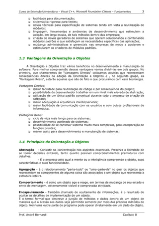 Curso de Extensão Universitária – Visual C++, Microsoft Foundation Classes – Fundamentos      3

       !" facilidade para documentação;
       !" sistemática rigorosa para testes;
       !" novas técnicas para especificação de sistemas tendo em vista a reutilização de
          módulos;
       !" linguagem, ferramentas e ambientes de desenvolvimento que estimulem a
          adoção, em larga escala, de tais métodos dentro das empresas;
       !" criação de novos geradores de sistemas que operem solucionando e combinando
          módulos padrões e que satisfaçam as necessidades específicas das aplicações;
       !" mudança administrativas e gerenciais nas empresas de modo a apoiarem e
          estimularem os criadores de módulos padrões.


1.3 Vantagens da Orientação a Objetos

     A Orientação a Objetos traz vários benefícios no desenvolvimento e manutenção de
software. Para melhor compreensão dessas vantagens vamos dividi-las em dois grupos. No
primeiro, que chamaremos de "Vantagens Diretas" colocamos aquelas que representam
conseqüências diretas da adoção da Orientação a Objetos e , no segundo grupo, as
"Vantagens Reais", estarão aquelas que são de fato o que procuramos com essa tecnologia.

Vantagens Diretas:
      !" maior facilidade para reutilização de código e por conseqüência do projeto;
      !" possibilidade do desenvolvedor trabalhar em um nível mais elevado de abstração;
      !" utilização de um único padrão conceitual durante todo o processo de criação de
         software;
      !" maior adequação à arquitetura cliente/servidor;
      !" maior facilidade de comunicação com os usuários e com outros profissionais de
         informática.

Vantagens Reais:
      !" ciclo de vida mais longo para os sistemas;
      !" desenvolvimento acelerado de sistemas;
      !" possibilidade de se construir sistema muito mais complexos, pela incorporação de
         funções prontas;
      !" menor custo para desenvolvimento e manutenção de sistemas;



1.4 Princípios da Orientação a Objetos

Abstração - Consiste na concentração nos aspectos essenciais. Preserva a liberdade de
se tomar decisões evitando, tanto quanto possível comprometimentos prematuros com
detalhes.
               - É o processo pelo qual a mente ou a inteligência compreende o objeto, suas
características e suas funcionalidade.

Agregação - é o relacionamento "parte-todo" ou "uma-parte-de" no qual os objetos que
representam os componentes de alguma coisa são associados a um objeto que representa a
estrutura inteira.

Comportamento - é como um objeto age e reage, em termos de mudança de seu estado e
envio de mensagem. externamente visível e comprovada atividade.

Encapsulamento - Também chamado de ocultamento de informações, é o resultado de
ocultar os detalhes de implementação de um objeto.
É o termo formal que descreve a junção de métodos e dados dentro de um objeto de
maneira que o acesso aos dados seja permitido somente por meio dos próprios métodos do
objeto. Nenhuma outra parte do programa pode operar diretamente em um dado do objeto.


Prof. André Bernardi                                                             Capítulo 0
 